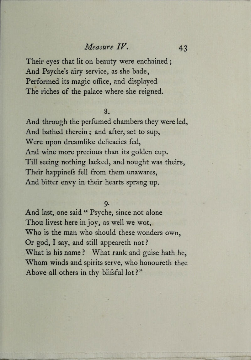 Their eyes that lit on beauty were enchained; And Psyche's airy service, as she bade. Performed its magic office, and displayed The riches of the palace where she reigned. 8. And through the perfumed chambers they were led, And bathed therein; and after, set to sup. Were upon dreamlike delicacies fed. And wine more precious than its golden cup. Till seeing nothing lacked, and nought was theirs. Their happinefs fell from them unawares. And bitter envy in their hearts sprang up. 9* And last, one said “ Psyche, since not alone Thou livest here in joy, as well we wot. Who is the man who should these wonders own. Or god, I say, and still appeareth not ? What is his name ? What rank and guise hath he. Whom winds and spirits serve, who honoureth thee Above all others in thy blifsful lot ? ”