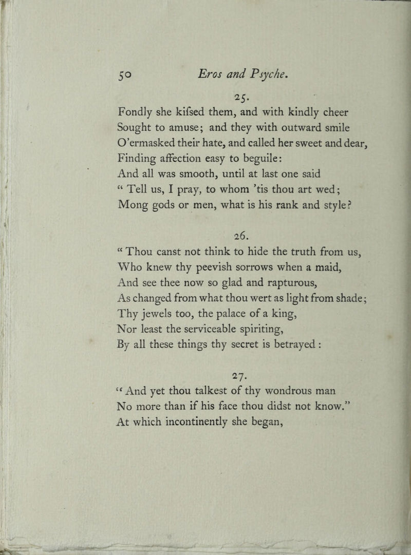 25* Fondly she kifsed them, and with kindly cheer Sought to amuse; and they with outward smile O’ermasked their hate, and called her sweet and dear, Finding affection easy to beguile: And all was smooth, until at last one said Tell us, I pray, to whom 'tis thou art wed; Mong gods or men, what is his rank and style? 26. “ Thou canst not think to hide the truth from us. Who knew thy peevish sorrows when a maid, And see thee now so glad and rapturous. As changed from what thou wert as light from shade; Thy jewels too, the palace of a king. Nor least the serviceable spiriting. By all these things thy secret is betrayed: 27. And yet thou talkest of thy wondrous man No more than if his face thou didst not know/’ At which incontinently she began.