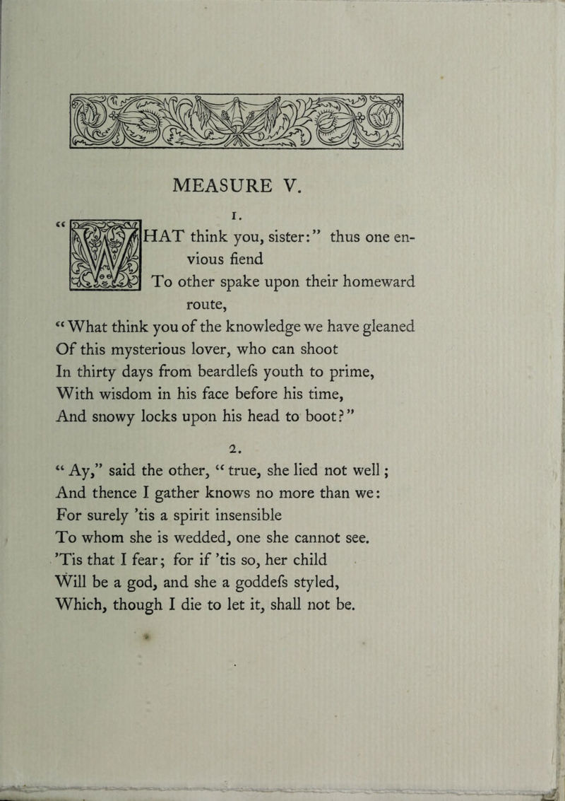 1. HAT think you, sister:’’ thus one en- vious fiend To other spake upon their homeward route, ‘‘ What think you of the knowledge we have gleaned Of this mysterious lover, who can shoot In thirty days from beardlefs youth to prime, With wisdom in his face before his time. And snowy locks upon his head to boot ? ” 2. Ay,” said the other, true, she lied not well; And thence I gather knows no more than we: For surely ’tis a spirit insensible To whom she is wedded, one she cannot see. ’Tis that I fear; for if ’tis so, her child Will be a god, and she a goddefs styled.