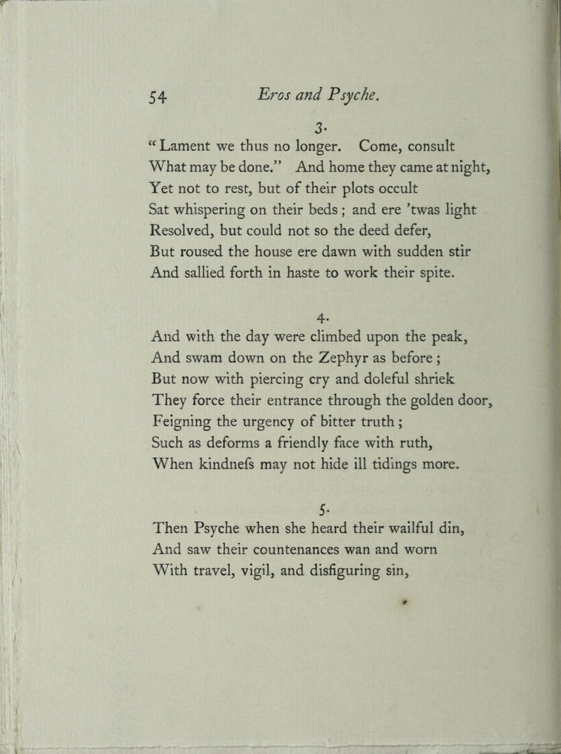 3- Lament we thus no longer. Come, consult What may be done.’’ And home they came at night. Yet not to rest, but of their plots occult Sat whispering on their beds ; and ere ’twas light Resolved, but could not so the deed defer, But roused the house ere dawn with sudden stir And sallied forth in haste to work their spite. 4- And with the day were climbed upon the peak. And swam down on the Zephyr as before; But now with piercing cry and doleful shriek They force their entrance through the golden door. Feigning the urgency of bitter truth ; Such as deforms a friendly face with ruth. When kindnefs may not hide ill tidings more. 5* Then Psyche when she heard their wailful din. And saw their countenances wan and worn With travel, vigil, and disfiguring sin.