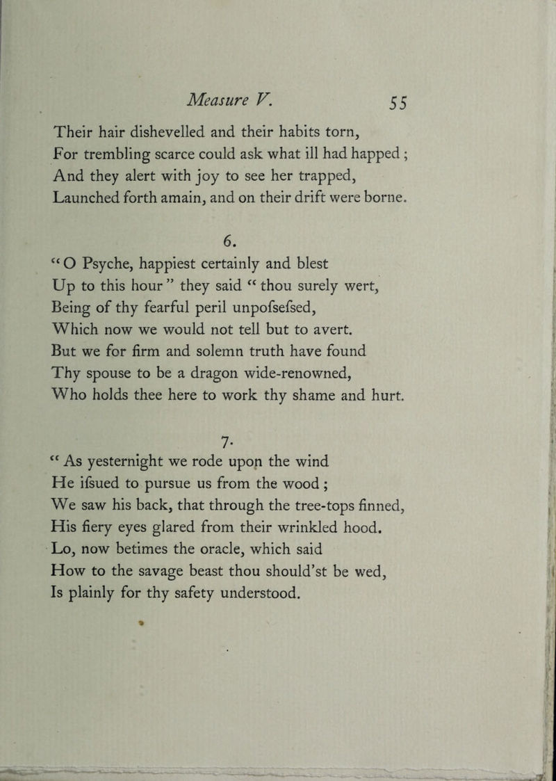 Their hair dishevelled and their habits torn. For trembling scarce could ask what ill had happed ; And they alert with joy to see her trapped, Launched forth amain, and on their drift were borne. 6. O Psyche, happiest certainly and blest Up to this hour ” they said thou surely wert. Being of thy fearful peril unpofsefsed. Which now we would not tell but to avert. But we for firm and solemn truth have found Thy spouse to be a dragon wide-renowned, Who holds thee here to work thy shame and hurt. 7- As yesternight we rode upon the wind He ifsued to pursue us from the wood; We saw his back, that through the tree-tops finned. His fiery eyes glared from their wrinkled hood. Lo, now betimes the oracle, which said How to the savage beast thou should’st be wed. Is plainly for thy safety understood.