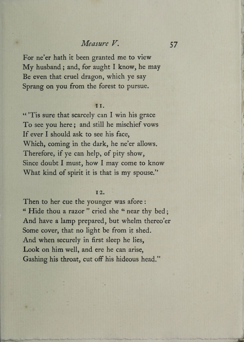 For ne’er hath It been granted me to view My husband; and, for aught I know, he may Be even that cruel dragon, which ye say Sprang on you from the forest to pursue. 11. “ ’Tis sure that scarcely can I win his grace To see you here; and still he mischief vows If ever I should ask to see his face. Which, coming in the dark, he ne’er allows. Therefore, if ye can help, of pity show. Since doubt I must, how I may come to know What kind of spirit it is that is my spouse.” 12. Then to her cue the younger was afore:  Hide thou a razor ” cried she “ near thy bed; And have a lamp prepared, but whelm thereo’er Some cover, that no light be from it shed. And when securely In first sleep he lies. Look on him well, and ere he can arise. Gashing his throat, cut off his hideous head.”