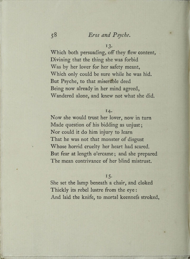 13- Which both persuading, off they flew content. Divining that the thing she was forbid Was by her lover for her safety meant, Which only could be sure while he was hid. But Psyche, to that miserable deed Being now already in her mind agreed. Wandered alone, and knew not what she did. 14- Now she would trust her lover, now in turn Made question of his bidding as unjust; Nor could it do him injury to learn That he was not that monster of disgust Whose horrid cruelty her heart had scared. But fear at length o’ercame; and she prepared The mean contrivance of her blind mistrust. 15- She set the lamp beneath a chair, and cloked Thickly its rebel lustre from the eye: And laid the knife, to mortal keennefs stroked.