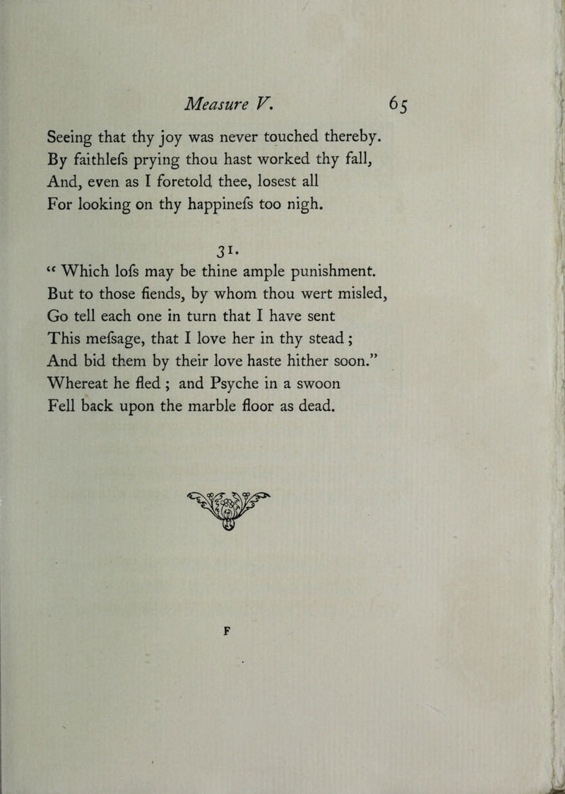 Seeing that thy joy was never touched thereby. By faithlefs prying thou hast worked thy fall, And, even as I foretold thee, losest all For looking on thy happinefs too nigh. Which lofs may be thine ample punishment. But to those fiends, by whom thou wert misled, Go tell each one in turn that I have sent This mefsage, that I love her in thy stead; And bid them by their love haste hither soon.’' Whereat he fled ; and Psyche in a swoon Fell back upon the marble floor as dead. 31- i' F