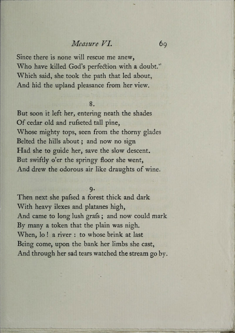 Since there is none will rescue me anew, Who have killed God’s perfedlion with a doubt.” Which said, she took the path that led about, And hid the upland pleasance from her view. 8. But soon it left her, entering neath the shades Of cedar old and rufseted tall pine, Whose mighty tops, seen from the thorny glades Belted the hills about; and now no sign Had she to guide her, save the slow descent. But swiftly o’er the springy floor she went. And drew the odorous air like draughts of wine. 9- Then next she pafsed a forest thick and dark With heavy ilexes and platanes high, And came to long lush grafs ; and now could mark By many a token that the plain was nigh. When, lo ! a river : to whose brink at last Being come, upon the bank her limbs she cast. And through her sad tears watched the stream go by.