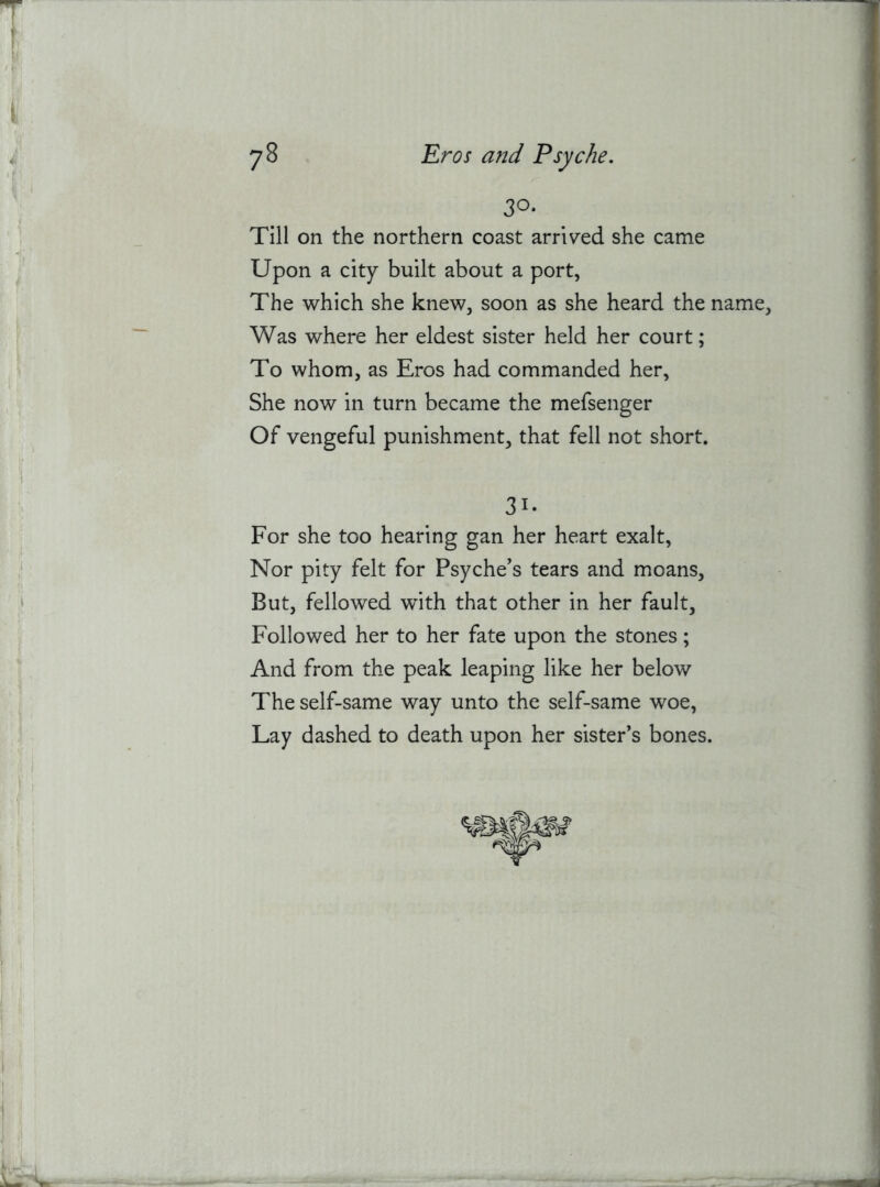 30. Till on the northern coast arrlv'ed she came Upon a city built about a port, The which she knew, soon as she heard the name. Was where her eldest sister held her court; To whom, as Eros had commanded her, She now in turn became the mefsenger Of vengeful punishment, that fell not short. 31. For she too hearing gan her heart exalt. Nor pity felt for Psyche’s tears and moans. But, fellowed with that other in her fault. Followed her to her fate upon the stones; And from the peak leaping like her below The self-same way unto the self-same woe. Lay dashed to death upon her sister’s bones.