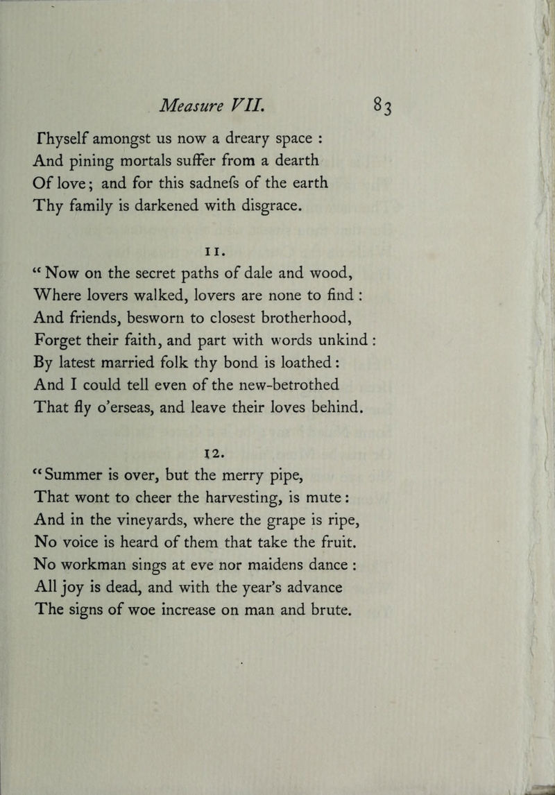 Thyself amongst us now a dreary space : And pining mortals suffer from a dearth Of love; and for this sadnefs of the earth Thy family is darkened with disgrace. II. “ Now on the secret paths of dale and wood, Where lovers walked, lovers are none to find : And friends, besworn to closest brotherhood, Forget their faith, and part with words unkind : By latest married folk thy bond is loathed: And I could tell even of the new-betrothed That fly overseas, and leave their loves behind. 12. ^‘Summer is over, but the merry pipe. That wont to cheer the harvesting, is mute: And in the vineyards, where the grape is ripe. No voice is heard of them that take the fruit. No workman sings at eve nor maidens dance : All joy is dead, and with the year’s advance The signs of woe increase on man and brute.