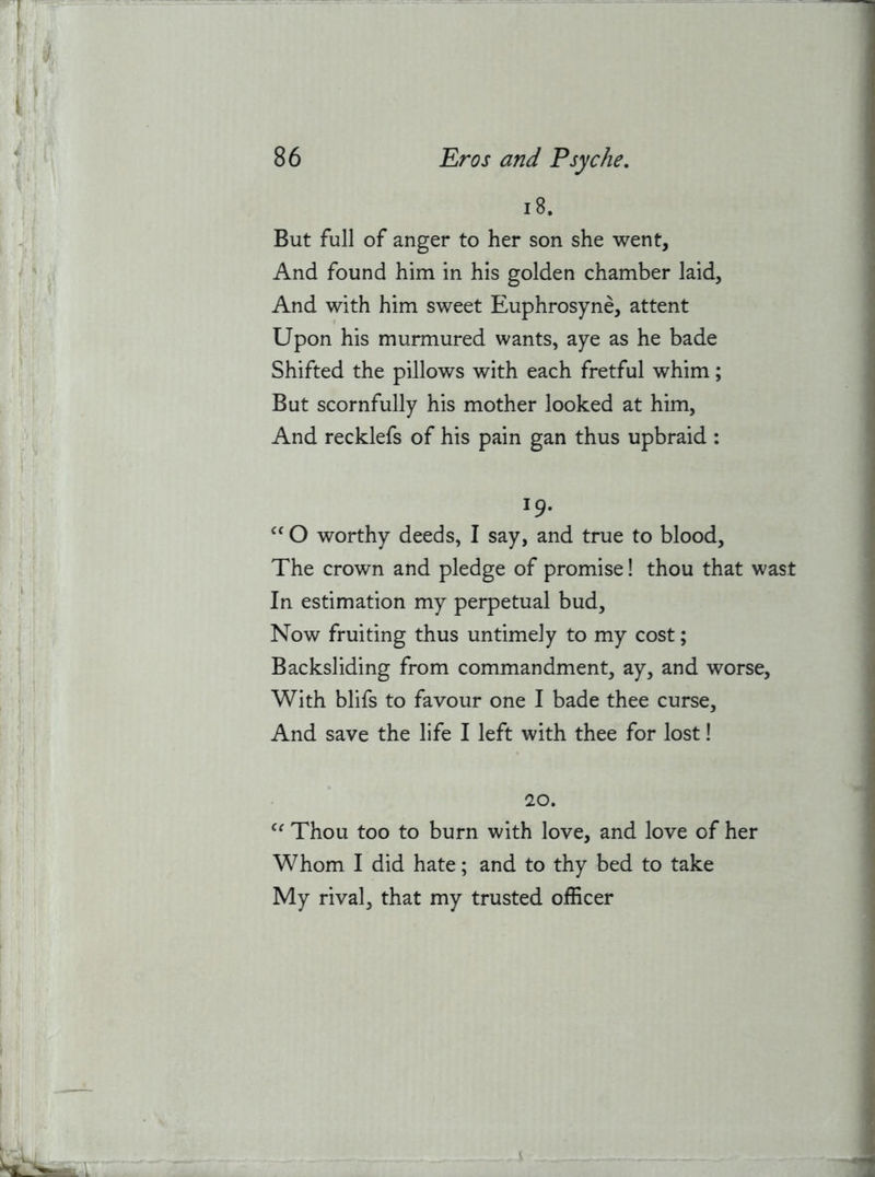 18. But full of anger to her son she went. And found him in his golden chamber laid, And with him sweet Euphrosyne, attent Upon his murmured wants, aye as he bade Shifted the pillows with each fretful whim; But scornfully his mother looked at him, And recklefs of his pain gan thus upbraid : 19. O worthy deeds, I say, and true to blood. The crown and pledge of promise! thou that wast In estimation my perpetual bud. Now fruiting thus untimely to my cost; Backsliding from commandment, ay, and worse. With blifs to favour one I bade thee curse. And save the life I left with thee for lost! 20. Thou too to burn with love, and love of her Whom I did hate; and to thy bed to take My rival, that my trusted officer