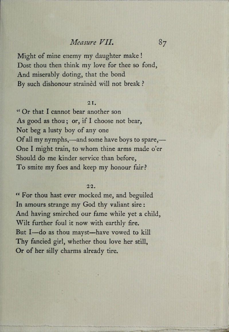 Might of mine enemy my daughter make ! Dost thou then think my love for thee so fond. And miserably doting, that the bond By such dishonour strained will not break ? 21. Or that I cannot bear another son As good as thou; or, if I choose not bear. Not beg a lusty boy of any one Of all my nymphs,—and some have boys to spare,— One I might train, to whom thine arms made o’er Should do me kinder service than before. To smite my foes and keep my honour fair? 22. For thou hast ever mocked me, and beguiled In amours strange my God thy valiant sire: And having smirched our fame while yet a child. Wilt further foul it now with earthly fire. But I—do as thou mayst—have vowed to kill Thy fancied girl, whether thou love her still, Or of her silly charms already tire.