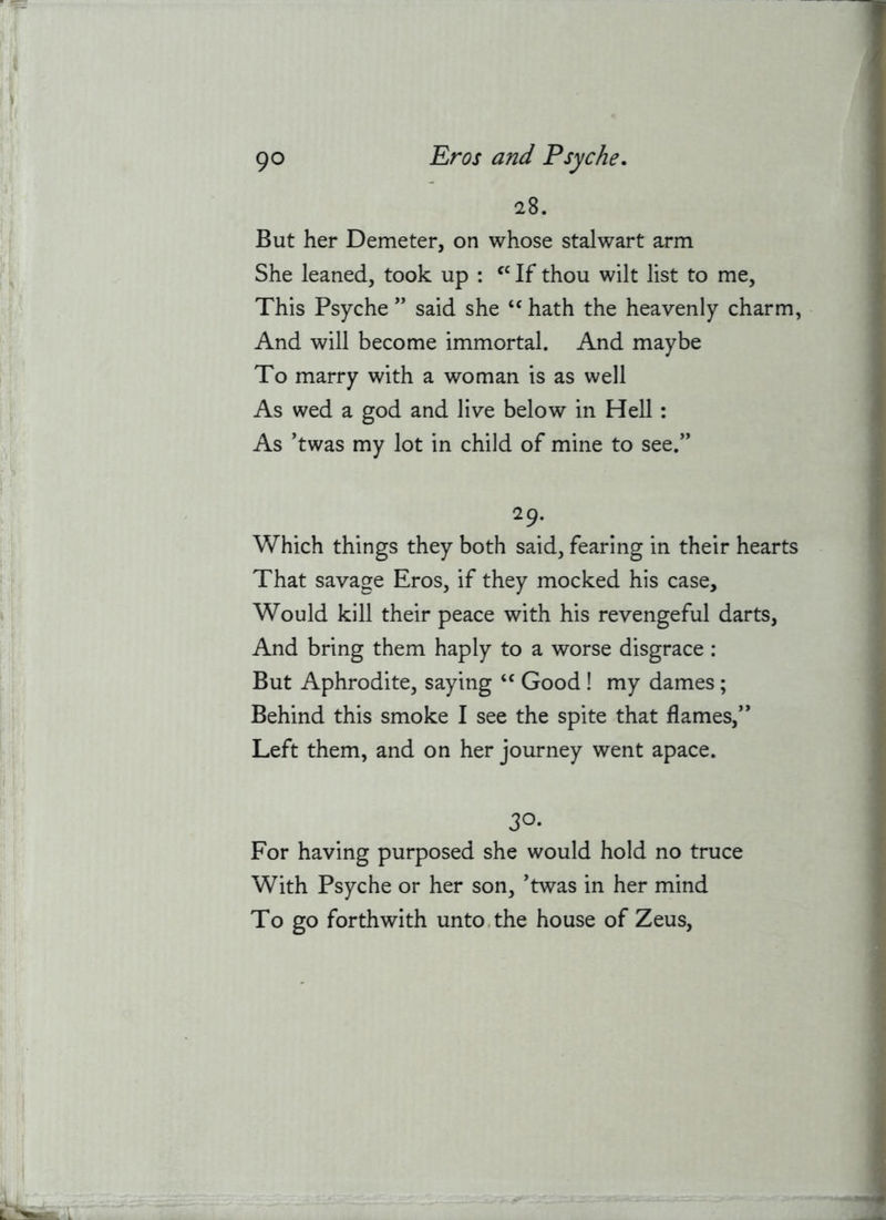 28. But her Demeter, on whose stalwart arm She leaned, took up : If thou wilt list to me. This Psyche ” said she hath the heavenly charm, And will become immortal. And maybe To marry with a woman is as well As wed a god and live below in Hell : As ’twas my lot in child of mine to see.” 29. Which things they both said, fearing in their hearts That savage Eros, if they mocked his case. Would kill their peace with his revengeful darts. And bring them haply to a worse disgrace : But Aphrodite, saying “ Good ! my dames; Behind this smoke I see the spite that flames,” Left them, and on her journey went apace. 30* For having purposed she would hold no truce With Psyche or her son, ’twas in her mind To go forthwith unto.the house of Zeus,