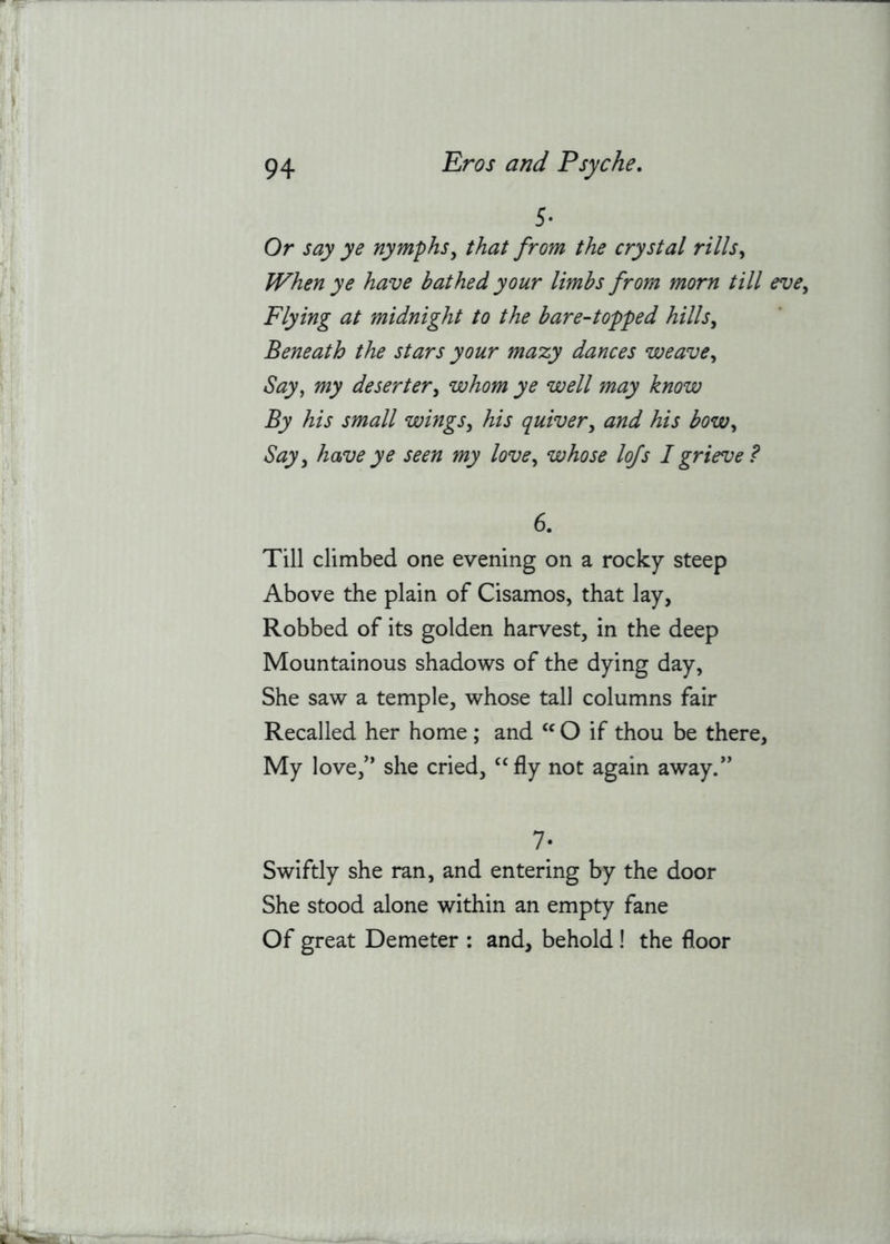 5* Or say ye nymphs^ that from the crystal rills^ When ye have bathed your limbs from morn till eve. Flying at midnight to the bare-topped hills. Beneath the stars your mazy dances weave. Say, my deserter, whom ye well may know By his small wings, his quiver, and his bow. Say, have ye seen my love, whose lofs I grieve ? 6. Till climbed one evening on a rocky steep Above the plain of Cisamos, that lay, Robbed of its golden harvest, in the deep Mountainous shadows of the dying day. She saw a temple, whose tall columns fair Recalled her home ; and O if thou be there. My love,’’ she cried, ‘‘fly not again away.” 7- Swiftly she ran, and entering by the door She stood alone within an empty fane Of great Demeter : and, behold ! the floor