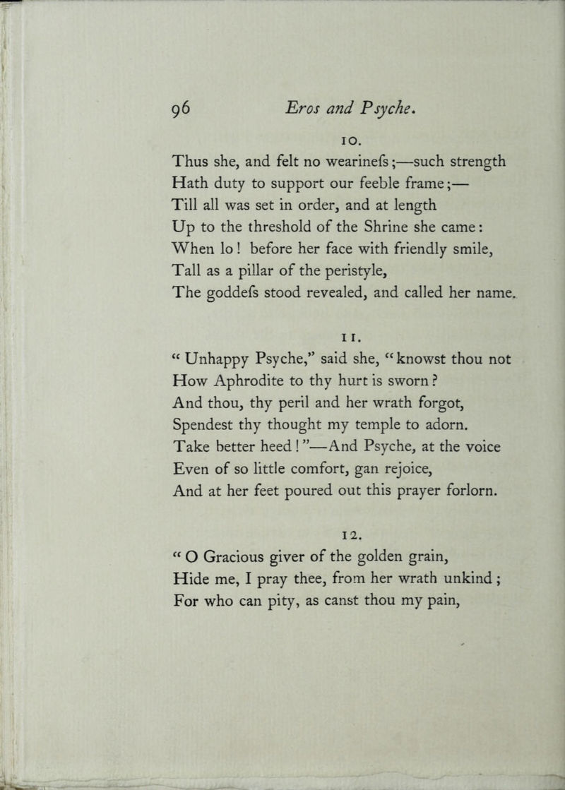 lO. Thus she, and felt no wearinefs;—such strength Hath duty to support our feeble frame;— Till all was set in order, and at length Up to the threshold of the Shrine she came; When lo! before her face with friendly smile. Tall as a pillar of the peristyle. The goddefs stood revealed, and called her name, I r. Unhappy Psyche,’’ said she, ^‘knowst thou not How Aphrodite to thy hurt is sworn ? And thou, thy peril and her wrath forgot, Spendest thy thought my temple to adorn. Take better heed !''—And Psyche, at the voice Even of so little comfort, gan rejoice. And at her feet poured out this prayer forlorn. 12. O Gracious giver of the golden grain. Hide me, I pray thee, from her wrath unkind; For who can pity, as canst thou my pain.