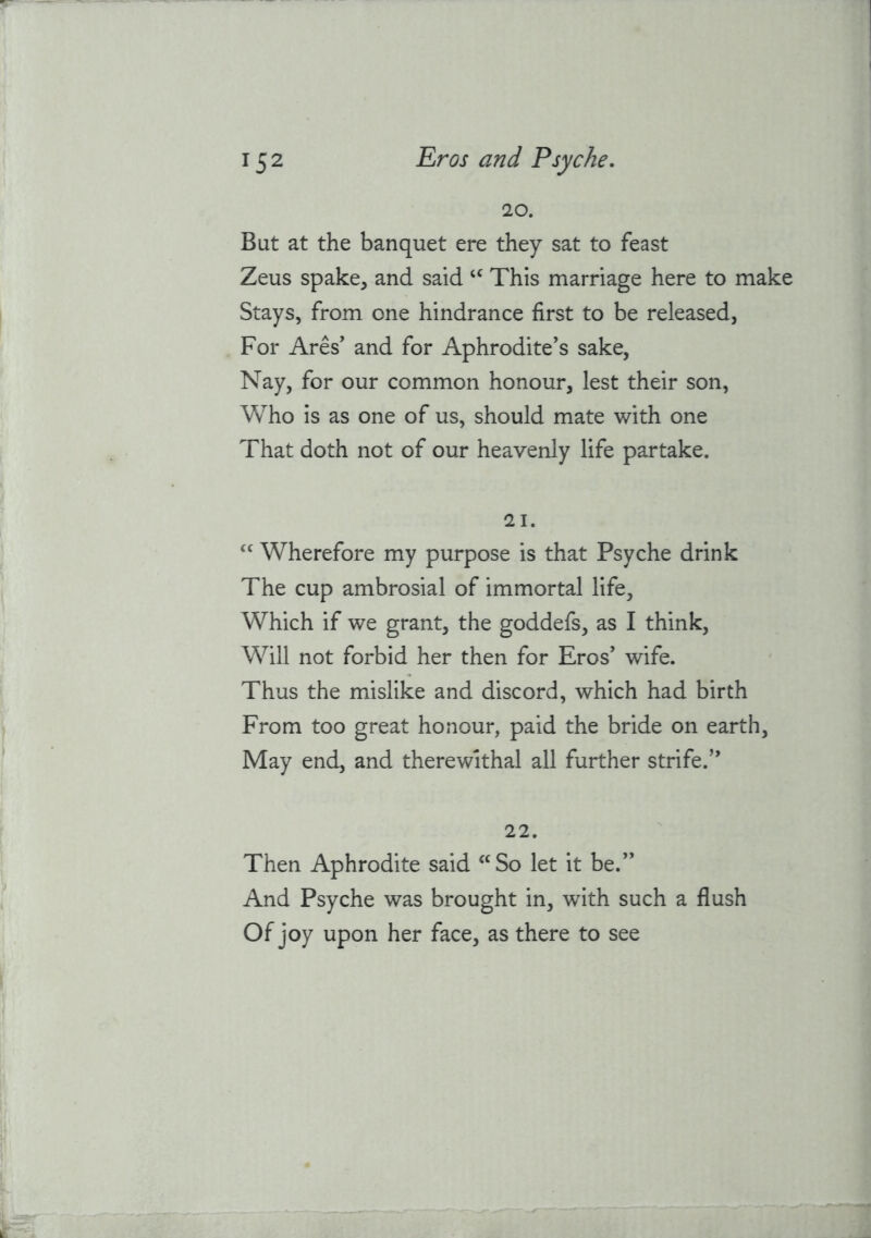 20. But at the banquet ere they sat to feast Zeus spake, and said This marriage here to make Stays, from one hindrance first to be released, For Ares' and for Aphrodite's sake, Nay, for our common honour, lest their son. Who is as one of us, should mate with one That doth not of our heavenly life partake. 21. Wherefore my purpose is that Psyche drink The cup ambrosial of immortal life. Which if we grant, the goddefs, as I think. Will not forbid her then for Eros' wife. Thus the mislike and discord, which had birth From too great honour, paid the bride on earth. May end, and therewithal all further strife. 22. Then Aphrodite said ‘^So let it be. And Psyche was brought in, with such a flush Of joy upon her face, as there to see
