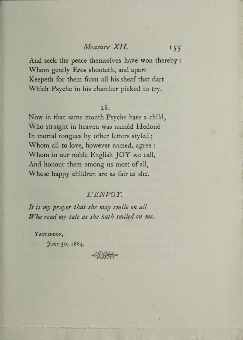 And seek the peace themselves have won thereby: Whom gently Eros shooteth, and apart Keepeth for them from all his sheaf that dart Which Psyche in his chamber picked to try. 28. Now in that same month Psyche bare a child. Who straight in heaven was named Hedone In mortal tongues by other letters styled; Whom all to love, however named, agree : Whom in our noble English JOY we call. And honour them among us most of all. Whose happy children are as fair as she. V ENVOY, It is my prayer that she may smile on all Who read my tale as she hath smiled on me, Y ATTENDON, June 30, 1884.