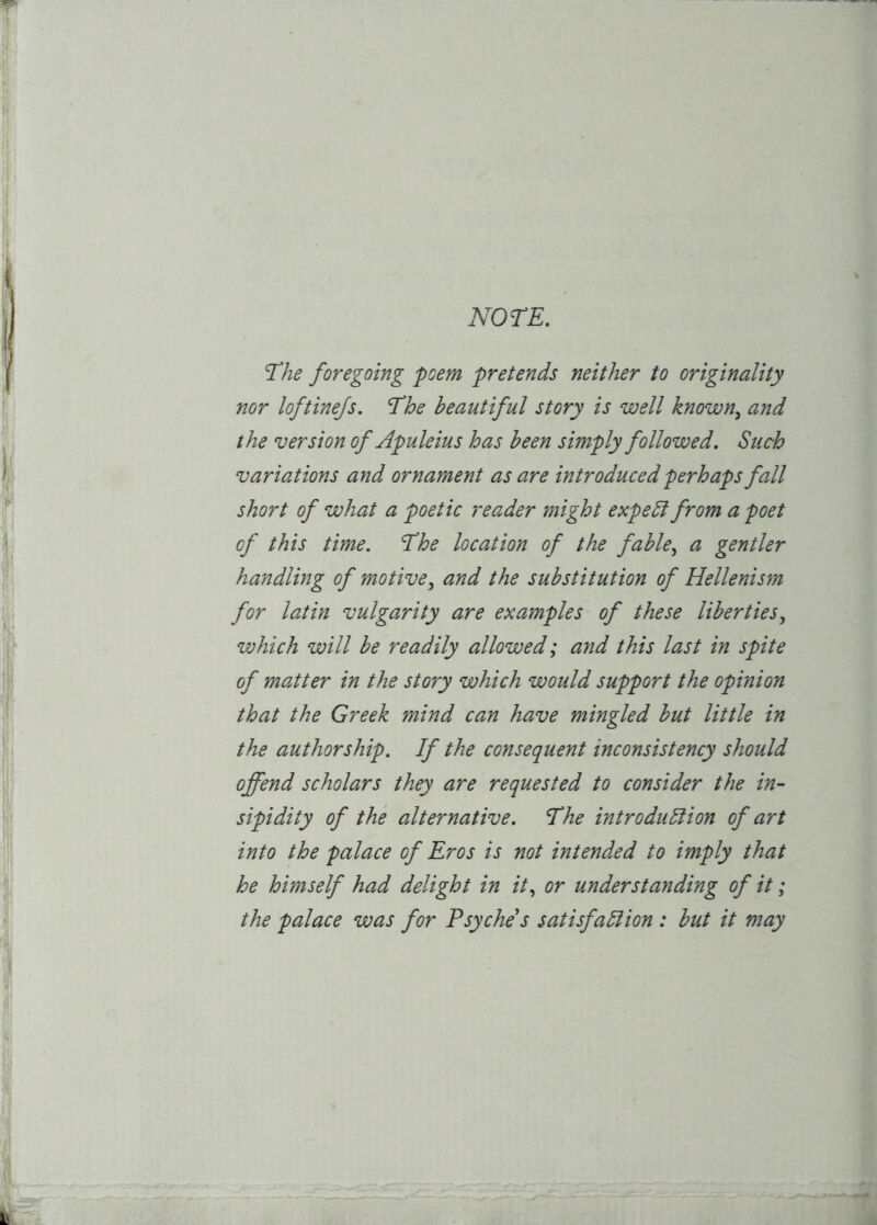NOTE. The foregoing poem pretends neither to originality nor loftine/s. The beautiful story is well known^ and the version of Apuleius has been simply followed. Such variations and ornament as are introduced perhaps fall short of what a poetic reader might expeblfrom a poet of this time. Ehe location of the fable^ a gentler handling of motive.^ and the substitution of Hellenism for latin vulgarity are examples of these liberties^ which will be readily allowed; and this last in spite of master in the story which would support the opinion that the Greek mind can have mingled but little in the authorship. If the consequent inconsistency should offend scholars they are requested to consider the in- sipidity of the alternative. The introdubiion of art into the palace of Eros is not intended to imply that he himself had delight in it., or understanding of it; the palace was for Psyche's satisfabiion : but it may