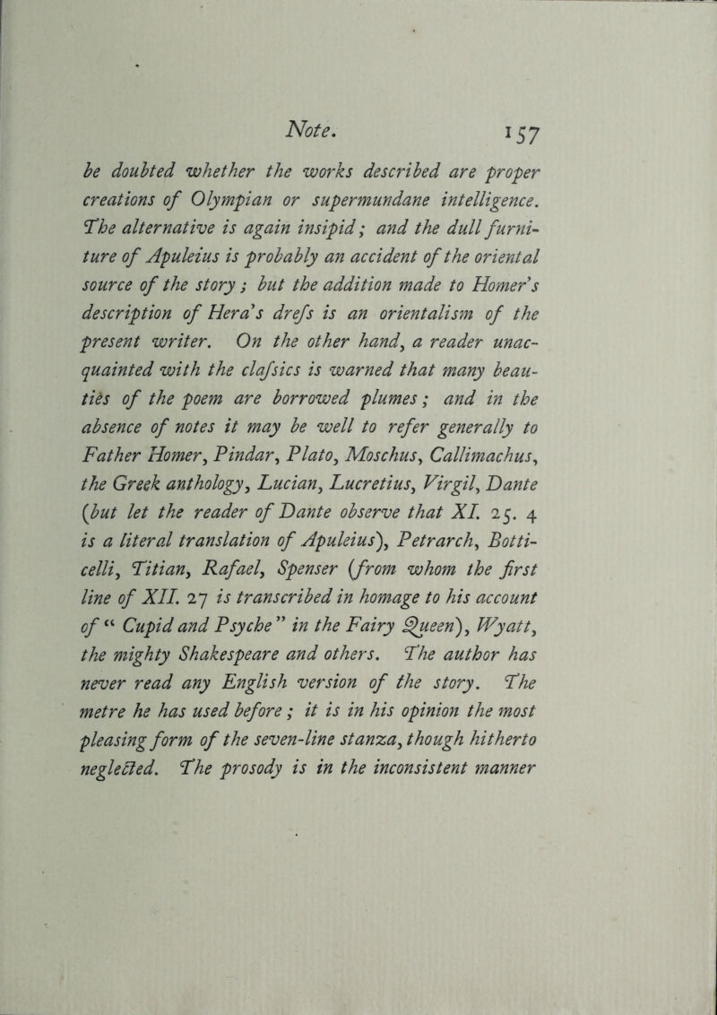 be doubted whether the works described are proper creations of Olympian or supermundane intelligence. ’The alternative is again insipid; and the dull furyii- ture of Apuleius is probably an accident of the oriental source of the story ; but the addition made to Homer s description of Hera's drefs is an orientalism of the present writer. On the other hand^ a reader unac- quainted with the clafsics is warned that many beau- ties of the poem are borrowed plumes; and in the absence of notes it may be well to refer generally to Father Horner^ Pindar^ Plato^ Moschus^ Callimachus.^ the Greek anthology^ Lucian^ Lucretius^ Virgil., Dante {but let the reader of Dante observe that XI. 25. 4 is a literal translation of Apuleius\ Petrarch., Botti- celli.^ Titian^ Rafael^ Spenser [from whom the first line of XII. 27 is transcribed in homage to his account of “ Cupid and Psyche  in the Fairy ^een)^ Wyatt., the mighty Shakespeare and others. The author has never read any English version of the story. The metre he has used before; it is in his opinion the most pleasing form of the seven-line stanza, though hitherto neglected. The prosody is in the inconsistent manner