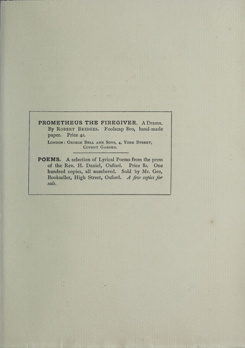 PROMETHEUS THE FIREGIVER. A Drama. By Robert Bridges. Foolscap 8vo, hand-made paper. Price 4^-. London : George Bell and Sons, 4, York Street, Covent Garden. POEMS. A selection of Lyrical Poems from the press of the Rev. H. Daniel, Oxford. Price 8j. One hundred copies, all numbered. Sold by Mr. Gee, Bookseller, High Street, Oxford. A few copies for sale.