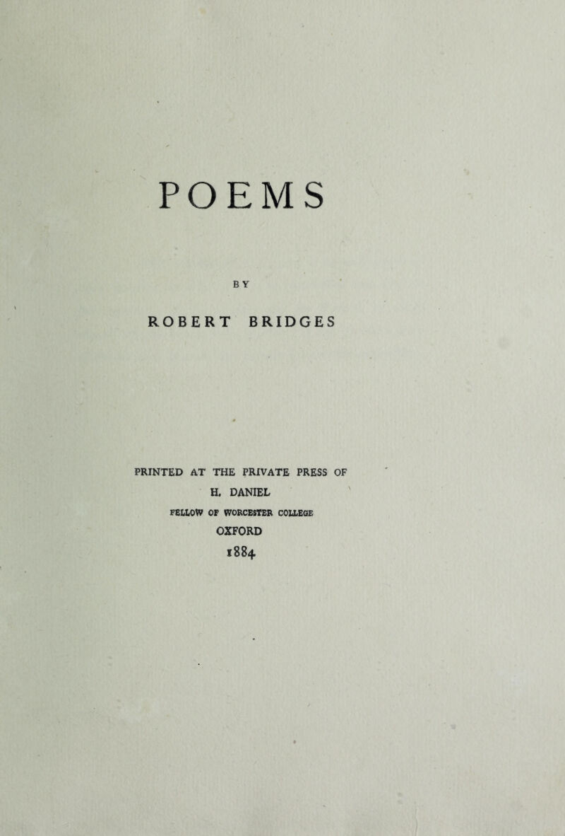 POEMS B Y ROBERT BRIDGES PRINTED AT THE PRIVATE PRESS OF H. DANIEL FELLOW OF WORCESTER COLLEGE OXFORD 1884