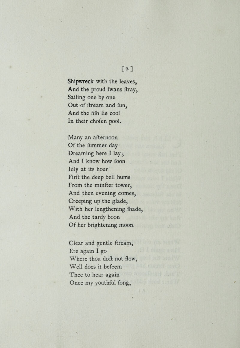 Shipwreck with the leaves. And the proud fwans ftray, Sailing one by one Out of ftream and fun, And the fifh lie cool In their chofen pool. Many an afternoon Of the fummer day Dreaming here I lay; And I know how foon Idly at its hour Firft the deep bell hums From the minfter tower. And then evening comes. Creeping up the glade, With her lengthening fhade, And the tardy boon Of her brightening moon. Clear and gentle ftream, Ere again I go Where thou doft not flow, Well does it befeem Thee to hear again Once my youthful fong,