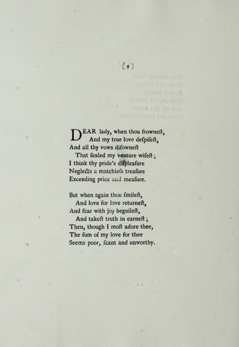 [*] DEAR lady, when thou frowneft. And my true love defpifeft. And all thy vows difowneft That fealed my venture wifeft • I think thy pride’s diJj>leafure Negleds a matchiefs treafure Exceeding price and meafure. But when again thou fmileft, And love for love returneft. And fear with joy beguileft. And takeft truth in earneft; Then, though I moft adore thee, The fum of my love for thee Seems poor, fcant and unworthy. V