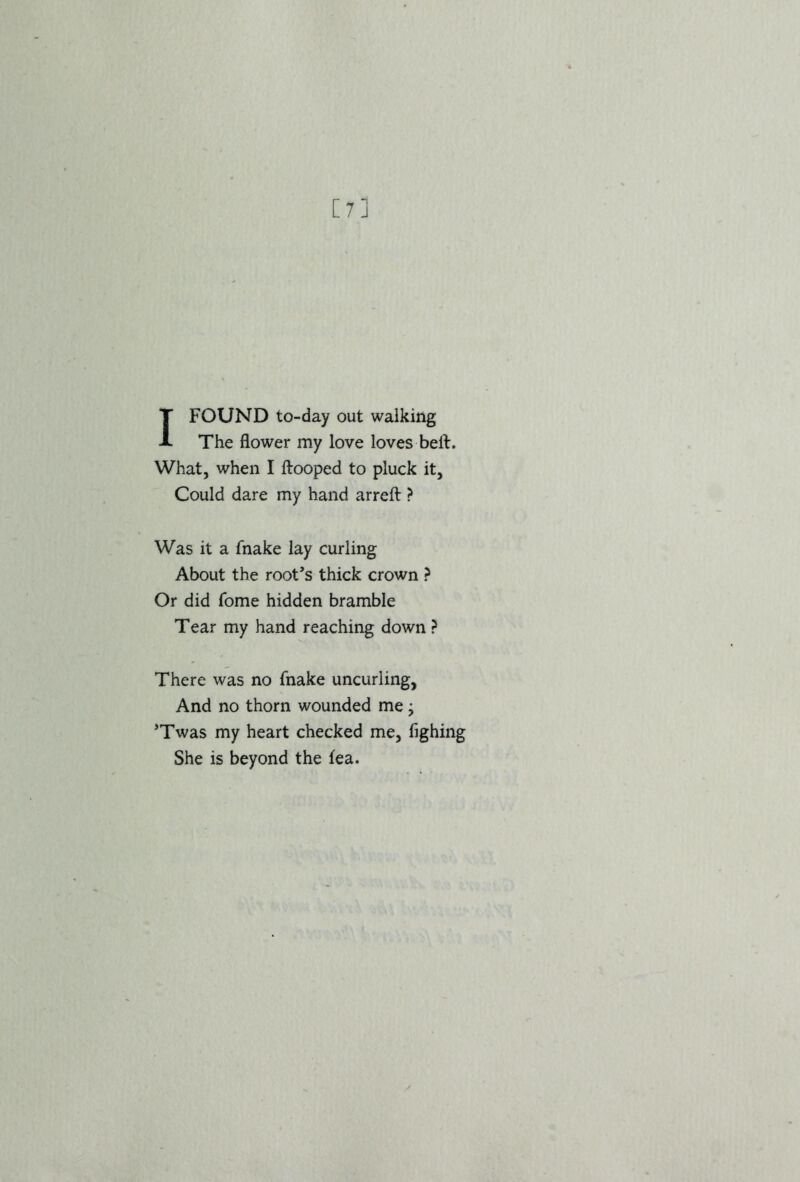 [?] I FOUND to-day out walking The flower my love loves belt. What, when I Hooped to pluck it, Could dare my hand arrefl: > Was it a fnake lay curling About the root’s thick crown ? Or did Tome hidden bramble Tear my hand reaching down ? There was no fnake uncurling, And no thorn wounded me j ’Twas my heart checked me, fighing She is beyond the fea.