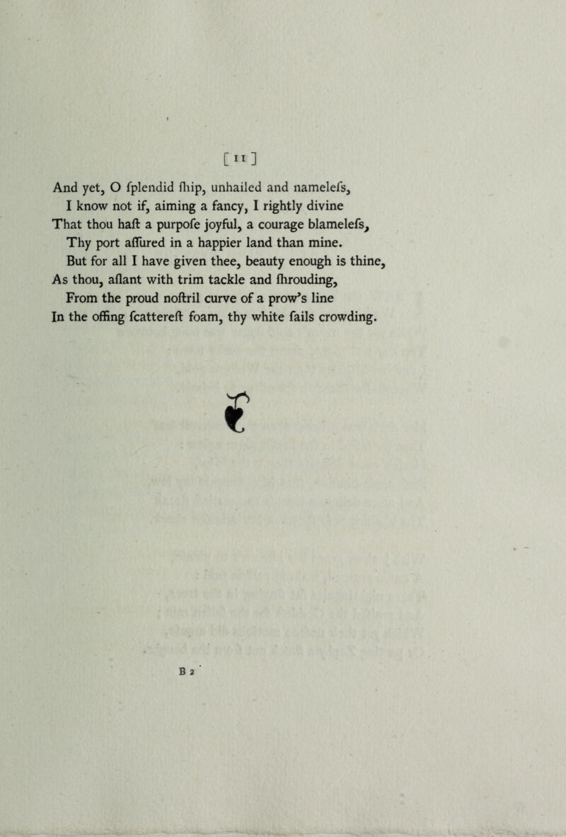 [”] And yet, O fplendid fhip, unhailed and namelefs, I know not if, aiming a fancy, I rightly divine That thou haft a purpofe joyful, a courage blamelefs. Thy port afliired in a happier land than mine. But for all I have given thee, beauty enough is thine. As thou, aflant with trim tackle and ftirouding. From the proud noftril curve of a prow’s line In the offing fcattereft foam, thy white fails crowding.