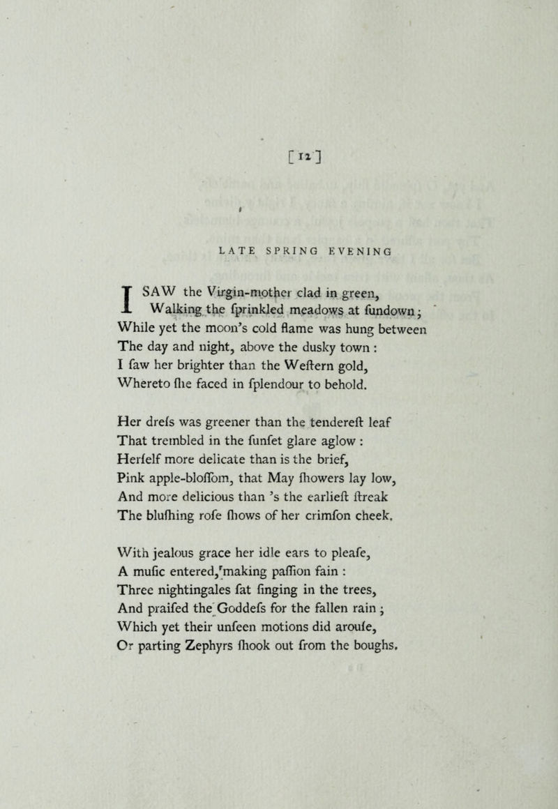 [II] i LATE SPRING EVENING I SAW the Virgin-mother clad in green. Walking the fprinkled meadows at fundown • While yet the moon’s cold flame was hung between The day and night, above the dusky town : I faw her brighter than the Weftern gold. Whereto fhe faced in fplendour to behold. Her drefs was greener than the tendered leaf That trembled in the funfet glare aglow : Herfelf more delicate than is the brief, Pink apple-bloflom, that May fliowers lay low, And more delicious than 5s the earlieft ftreak The blufhing rofe (hows of her crimfon cheek. With jealous grace her idle ears to pleafe, A mufic entered,'making paflion fain : Three nightingales fat finging in the trees. And praifed the Goddefs for the fallen rain; Which yet their unfeen motions did aroufe. Or parting Zephyrs fliook out from the boughs.