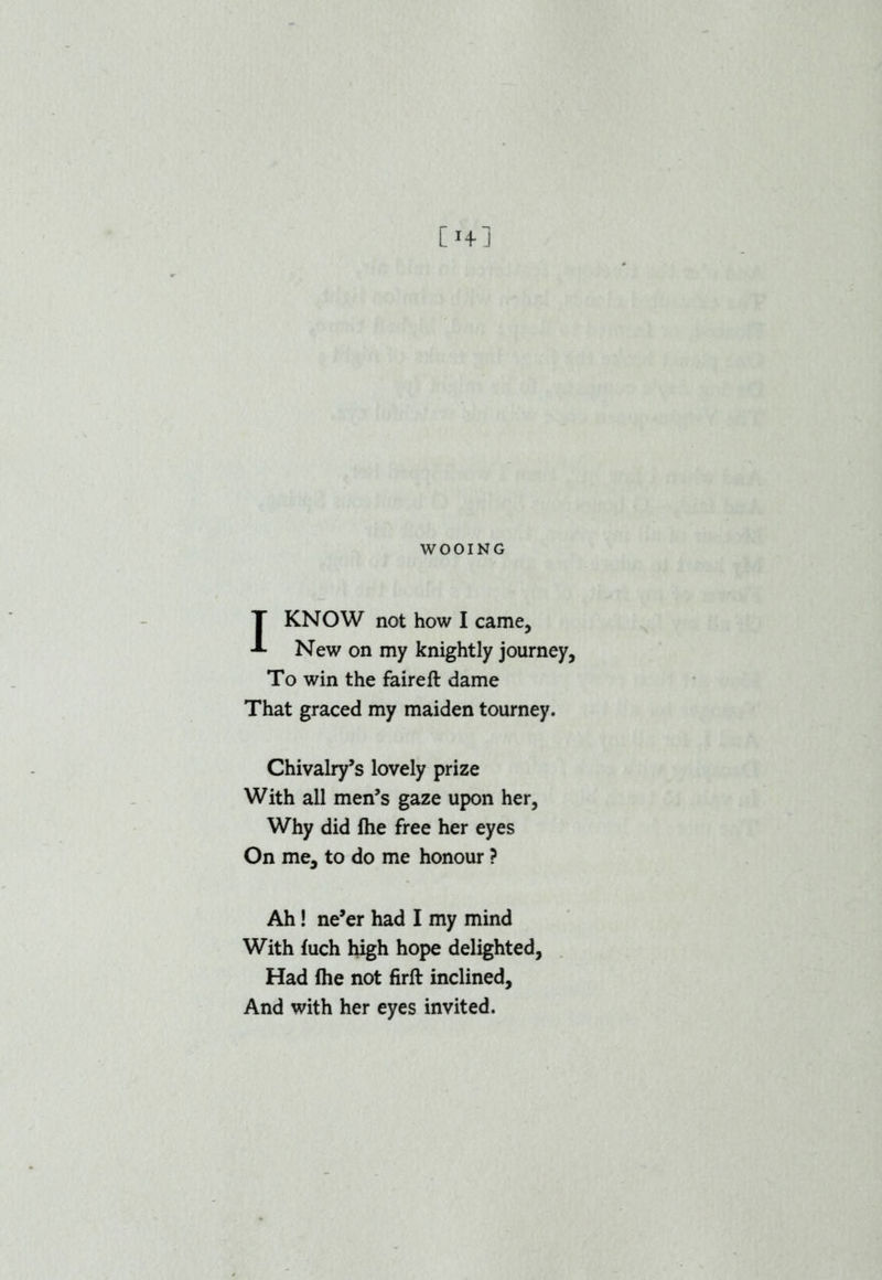 I KNOW not how I came. New on my knightly journey, To win the faireft dame That graced my maiden tourney. Chivalry’s lovely prize With all men’s gaze upon her, Why did fhe free her eyes On me, to do me honour ? Ah! ne’er had I my mind With fuch high hope delighted, Had Ihe not firft inclined. And with her eyes invited.