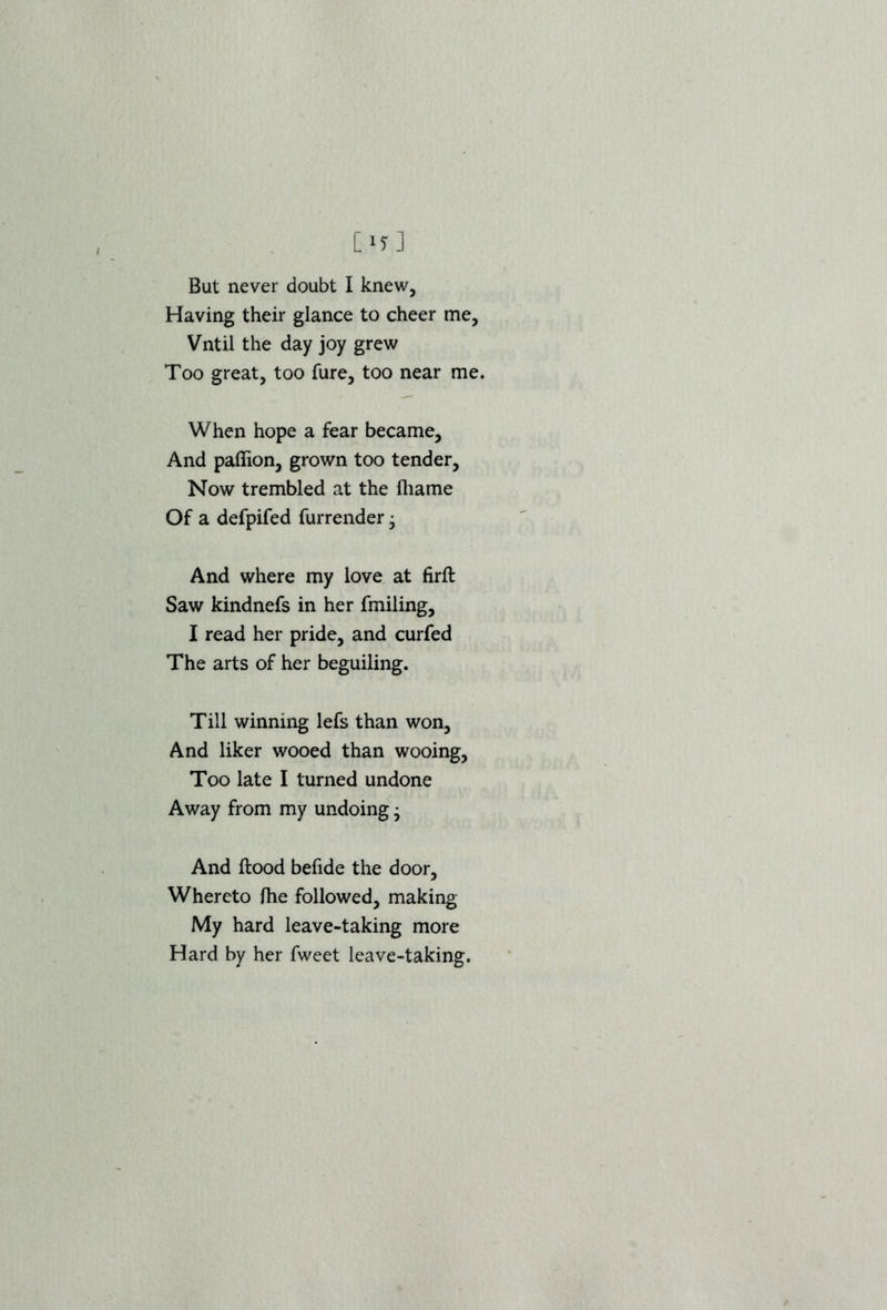 But never doubt I knew. Having their glance to cheer me, Vntil the day joy grew Too great, too fure, too near me. When hope a fear became. And paffion, grown too tender, Now trembled at the fliame Of a defpifed furrender • And where my love at firfl Saw kindnefs in her fmiling, I read her pride, and curfed The arts of her beguiling. Till winning lefs than won. And liker wooed than wooing, Too late I turned undone Away from my undoing • And flood befide the door. Whereto fhe followed, making My hard leave-taking more Hard by her fweet leave-taking.