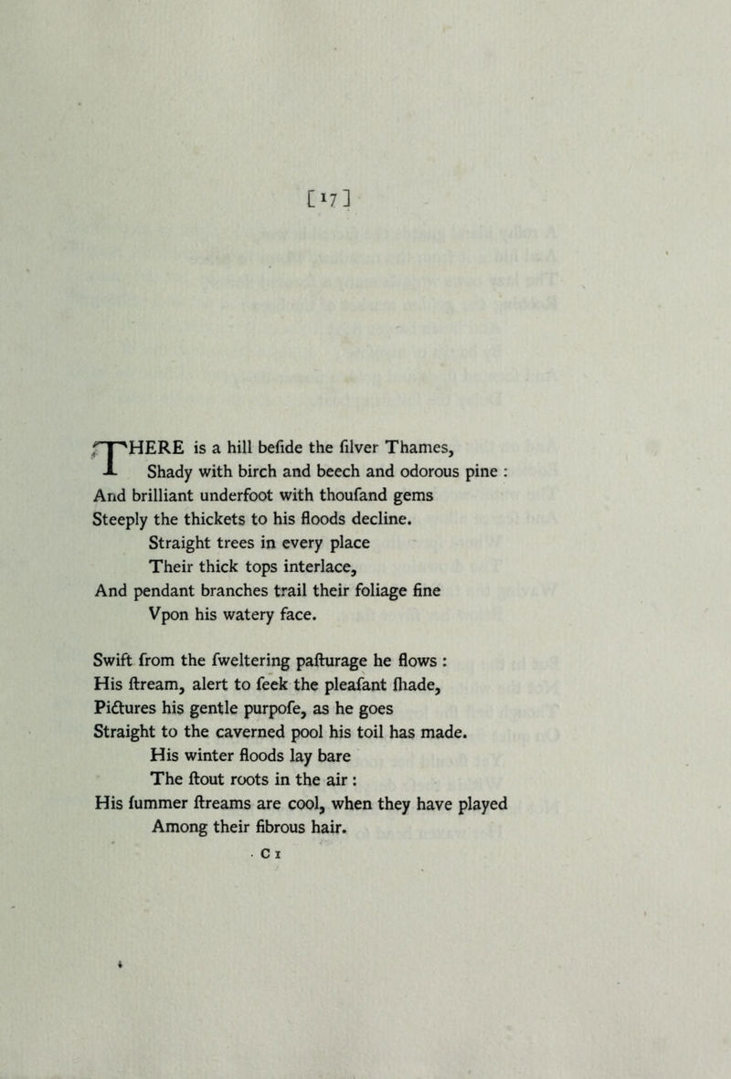 fT^HERE is a hill befide the filver Thames, i- Shady with birch and beech and odorous pine : And brilliant underfoot with thoufand gems Steeply the thickets to his floods decline. Straight trees in every place Their thick tops interlace. And pendant branches trail their foliage fine Vpon his watery face. Swift from the fweltering pafturage he flows : His ftream, alert to feek the pleafant fhade, Pi&ures his gentle purpofe, as he goes Straight to the caverned pool his toil has made. His winter floods lay bare The ftout roots in the air : His fummer ftreams are cool, when they have played Among their fibrous hair, c i t