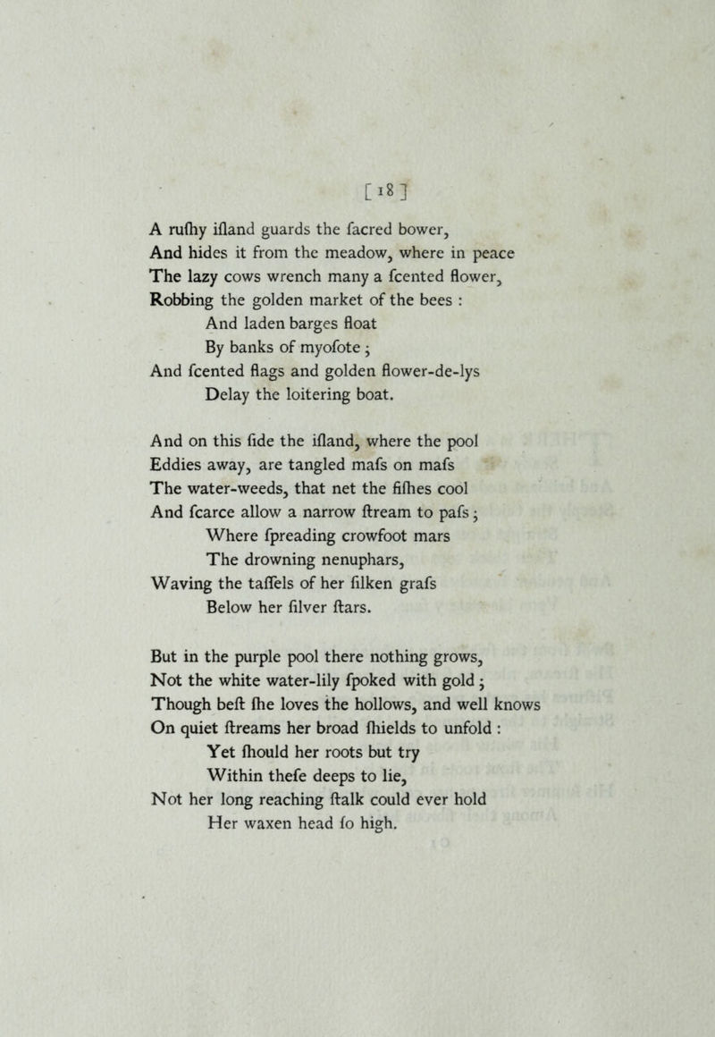 A rufhy ifland guards the facred bower, And hides it from the meadow, where in peace The lazy cows wrench many a fcented flower. Robbing the golden market of the bees : And laden barges float By banks of myofote ; And fcented flags and golden flower-de-lys Delay the loitering boat. And on this fide the ifland, where the pool Eddies away, are tangled mafs on mafs The water-weeds, that net the filhes cool And fcarce allow a narrow ftream to pafs - Where fpreading crowfoot mars The drowning nenuphars. Waving the taflels of her filken grafs Below her filver ftars. But in the purple pool there nothing grows, Not the white water-lily fpoked with gold; Though befl: (he loves the hollows, and well knows On quiet ftreams her broad fhields to unfold : Yet fhould her roots but try Within thefe deeps to lie, Not her long reaching ftalk could ever hold Her waxen head fo high.