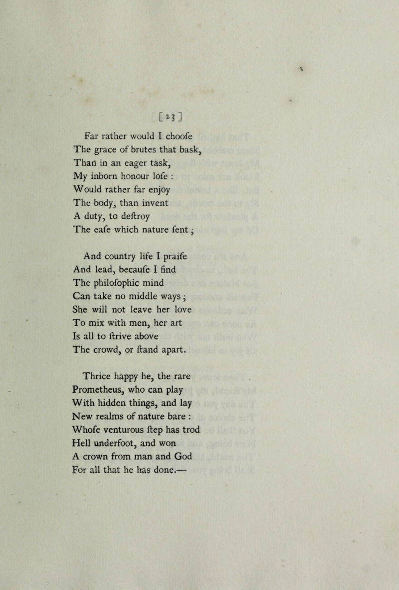 Far rather would I choofe The grace of brutes that bask. Than in an eager task, My inborn honour lofe : Would rather far enjoy The body, than invent A duty, to deftroy The eafe which nature fent • And country life I praife And lead, becaufe I find The philofophic mind Can take no middle ways; She will not leave her love To mix with men, her art Is all to ftrive above The crowd, or ftand apart. Thrice happy he, the rare Prometheus, who can play W ith hidden things, and lay New realms of nature bare : Whofe venturous ftep has trod Hell underfoot, and won A crown from man and God For all that he has done.—