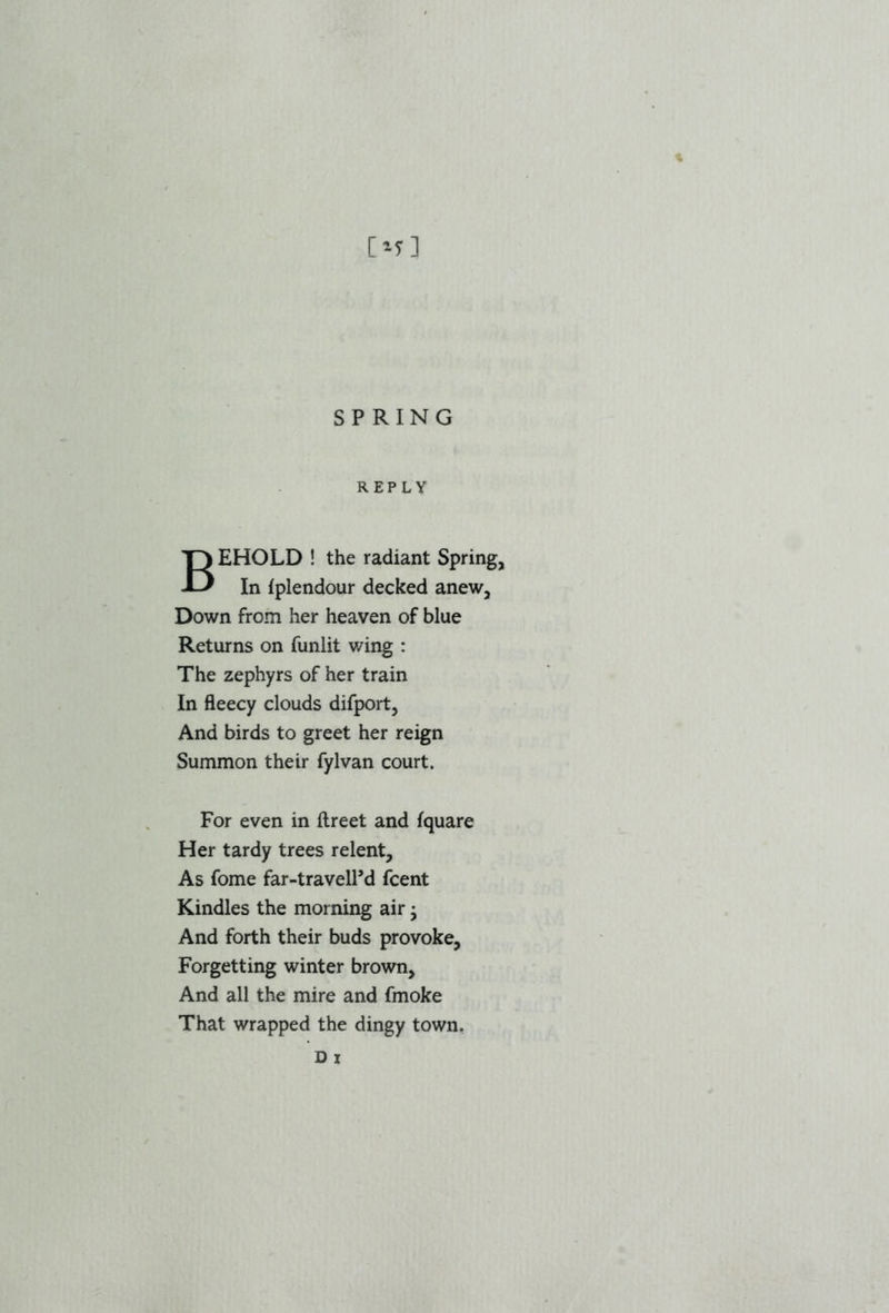 [*f] SPRING REPLY BEHOLD ! the radiant Spring, In fplendour decked anew, Down from her heaven of blue Returns on funlit wing : The zephyrs of her train In fleecy clouds difport, And birds to greet her reign Summon their fylvan court. For even in flreet and fquare Her tardy trees relent. As fome far-travelPd fcent Kindles the morning air • And forth their buds provoke. Forgetting winter brown. And all the mire and fmoke That wrapped the dingy town. D x