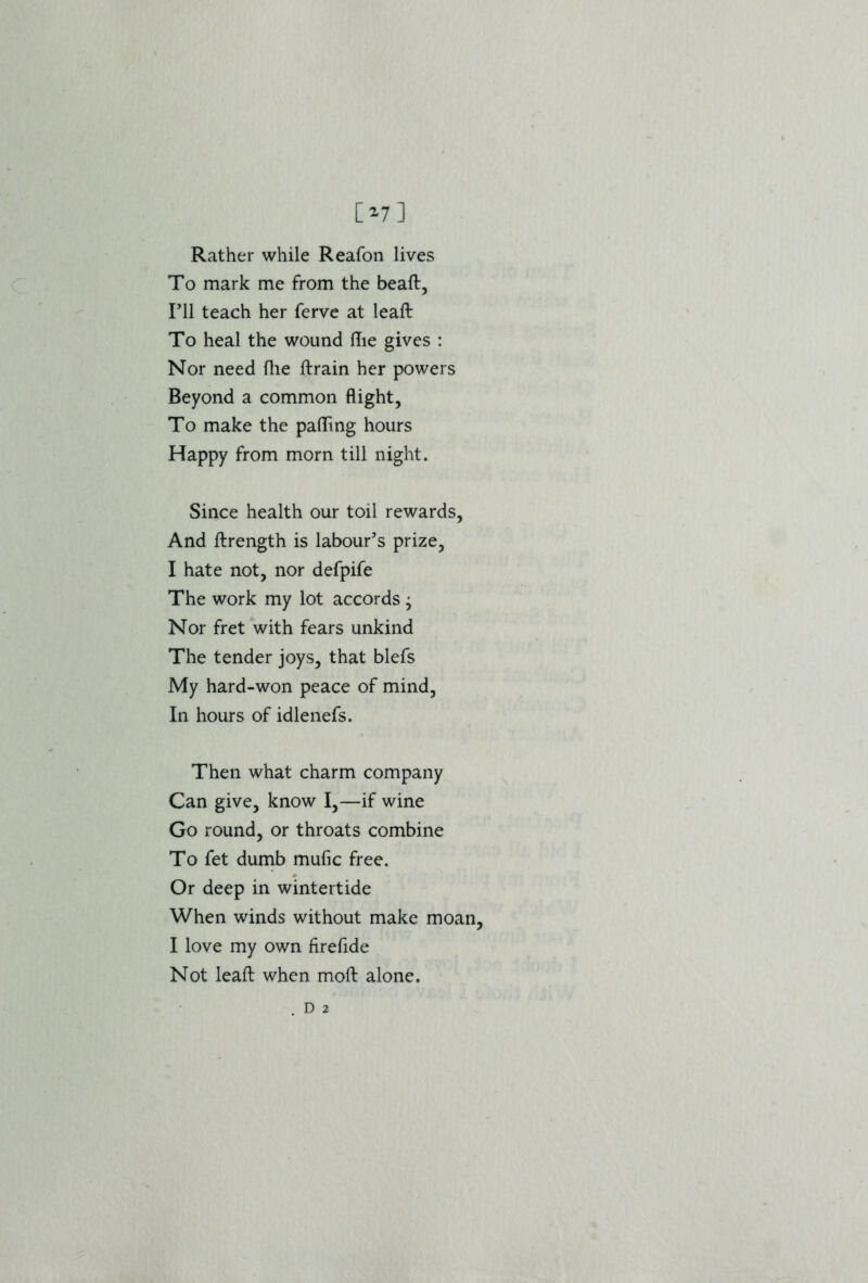 [»7] Rather while Reafon lives To mark me from the beaft. I’ll teach her ferve at leaft To heal the wound Hie gives : Nor need file ftrain her powers Beyond a common flight, To make the palling hours Happy from morn till night. Since health our toil rewards, And ftrength is labour’s prize, I hate not, nor defpife The work my lot accords ; Nor fret with fears unkind The tender joys, that blefs My hard-won peace of mind, In hours of idlenefs. Then what charm company Can give, know I,—if wine Go round, or throats combine To fet dumb mufic free. Or deep in wintertide When winds without make moan, I love my own firefide Not leaft when moft alone. . d 2