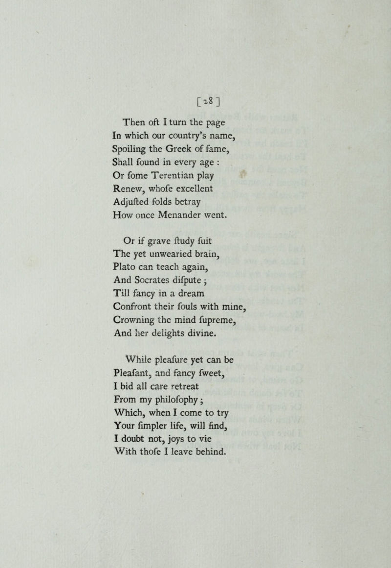 Then oft I turn the page In which our country’s name, Spoiling the Greek of fame, Shall found in every age : Or fome Terentian play Renew, whofe excellent Adjufted folds betray How once Menander went. Or if grave ftudy fuit The yet unwearied brain, Plato can teach again. And Socrates difpute; Till fancy in a dream Confront their fouls with mine, Crowning the mind fupreme, And her delights divine. While pleafure yet can be Pleafant, and fancy fweet, I bid all care retreat From my philofophy • Which, when I come to try Your fimpler life, will find, I doubt not, joys to vie With thofe I leave behind.