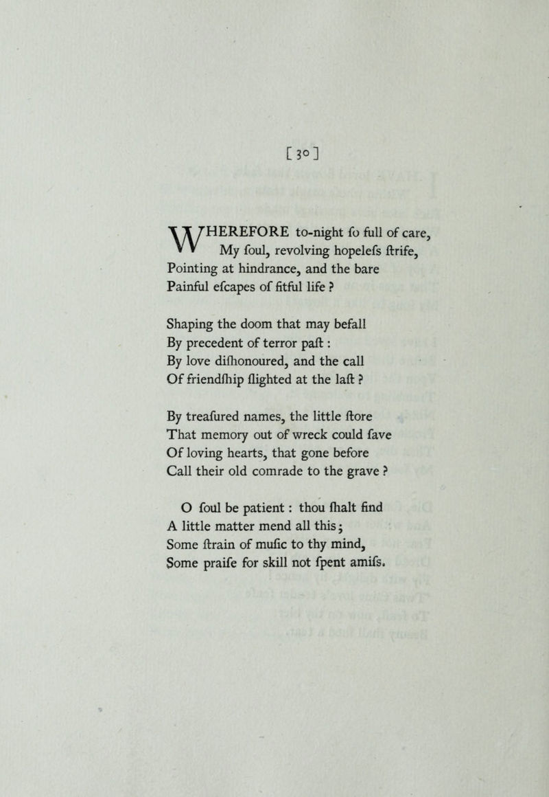 [j°] HEREFORE to-night fo full of care. My foul, revolving hopelefs ftrife, Pointing at hindrance, and the bare Painful efcapes of fitful life ? Shaping the doom that may befall By precedent of terror paft : By love difhonoured, and the call Of friendfhip flighted at the laft ? By treafured names, the little ftore That memory out of wreck could fave Of loving hearts, that gone before Call their old comrade to the grave ? O foul be patient: thou fhalt find A little matter mend all this; Some ftrain of mufic to thy mind. Some praife for skill not fpent amifs.