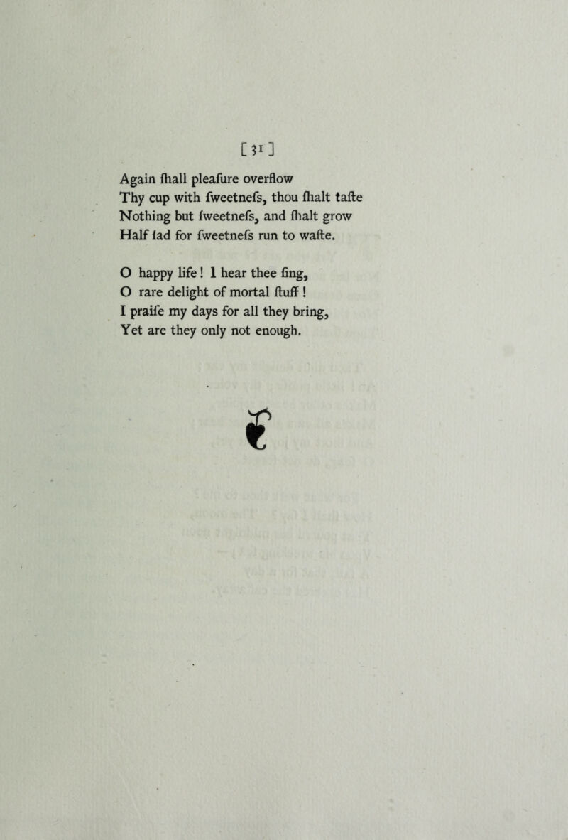 Again fliall pleafure overflow Thy cup with fweetnefs, thou fhalt tafte Nothing but fweetnefs, and fhalt grow Half fad for fweetnefs run to wafte. O happy life! 1 hear thee fing, 0 rare delight of mortal fluff ! 1 praife my days for all they bring. Yet are they only not enough.