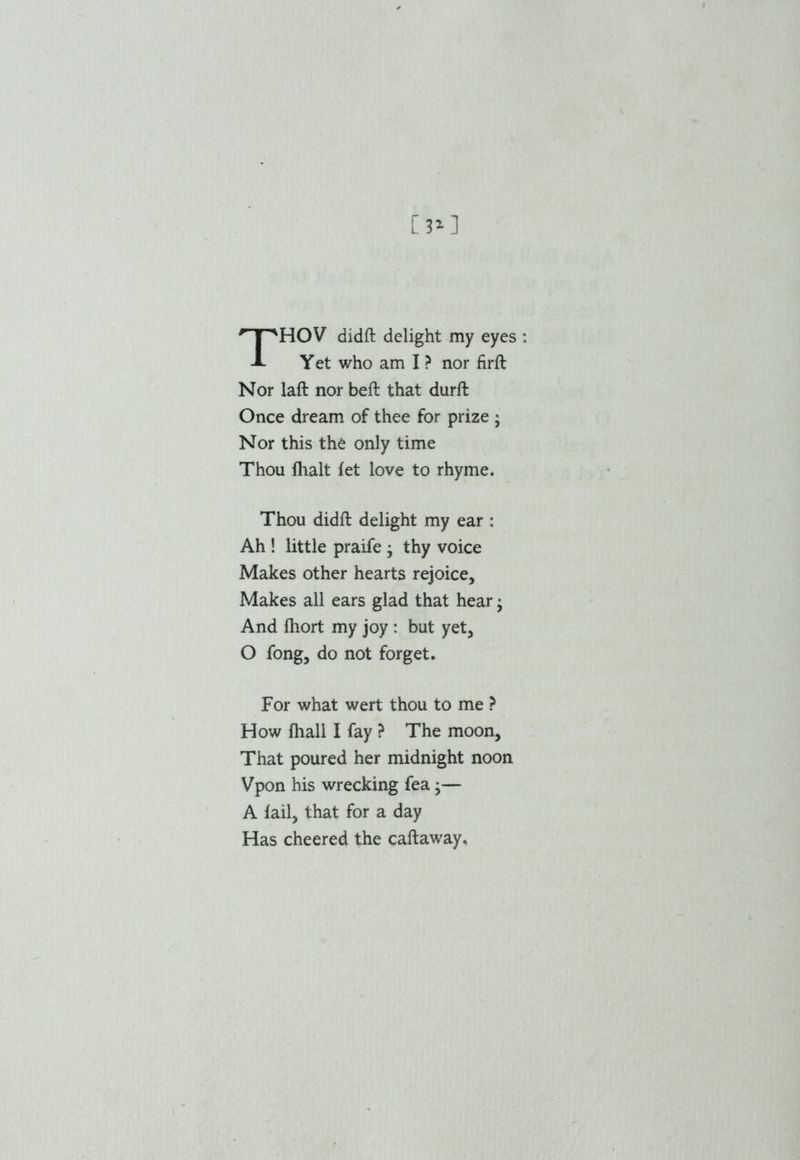 [3*] HOV didft delight my eyes Yet who am I ? nor firft Nor laft nor beft that durft Once dream of thee for prize ; Nor this the only time Thou {halt fet love to rhyme. Thou didft delight my ear : Ah ! little praife • thy voice Makes other hearts rejoice. Makes all ears glad that hear y And fhort my joy : but yet, O fong, do not forget. For what wert thou to me ? How {hall I fay ? The moon. That poured her midnight noon Vpon his wrecking fea •— A tail, that for a day Has cheered the caftaway.