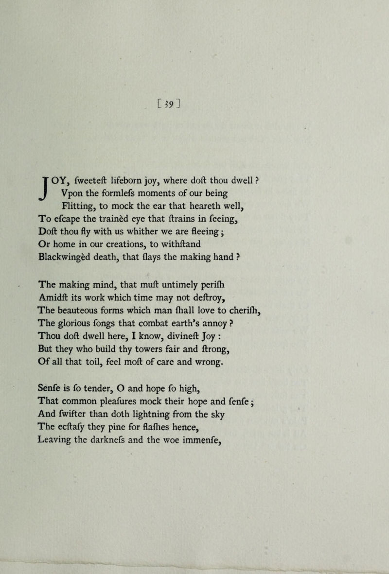 JOY, fweeteft lifeborn joy, where doft thou dwell ? Vpon the formlefs moments of our being Flitting, to mock the ear that heareth well, To efcape the trained eye that ftrains in feeing, Doft thou fly with us whither we are fleeing • Or home in our creations, to withftand Blackwinged death, that flays the making hand ? The making mind, that muft untimely perifh Amidft its work which time may not deftroy. The beauteous forms which man {ball love to cherifh. The glorious fongs that combat earth’s annoy ? Thou doft dwell here, I know, divineft Joy : But they who build thy towers fair and ftrong. Of all that toil, feel moft of care and wrong. Senfe is fo tender, O and hope fo high, That common pleafures mock their hope and fenfe; And fwifter than doth lightning from the sky The ecftafy they pine for flafties hence, Leaving the darknefs and the woe immenfe,