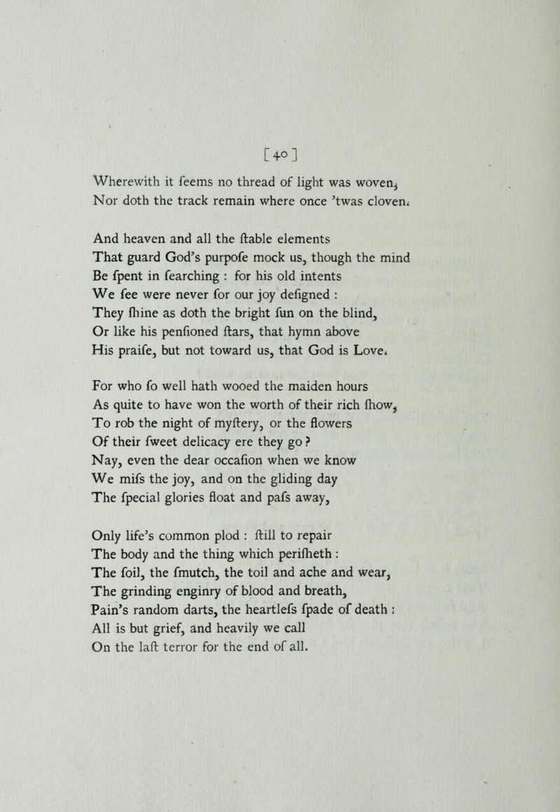 Wherewith it feems no thread of light was woven^ Nor doth the track remain where once ’twas cloven. And heaven and all the ftable elements That guard God’s purpofe mock us, though the mind Be fpent in fearching : for his old intents We fee were never for our joy defigned : They fhine as doth the bright fun on the blind. Or like his penfioned ftars, that hymn above His praife, but not toward us, that God is Love* For who fo well hath wooed the maiden hours As quite to have won the worth of their rich Ihow, To rob the night of myftery, or the flowers Of their fweet delicacy ere they go ? Nay, even the dear occafion when we know We mifs the joy, and on the gliding day The fpecial glories float and pafs away, Only life’s common plod : ftill to repair The body and the thing which perifheth : The foil, the fmutch, the toil and ache and wear, The grinding enginry of blood and breath. Pain’s random darts, the heartlefs fpade of death : All is but grief, and heavily we call On the laft terror for the end of all.