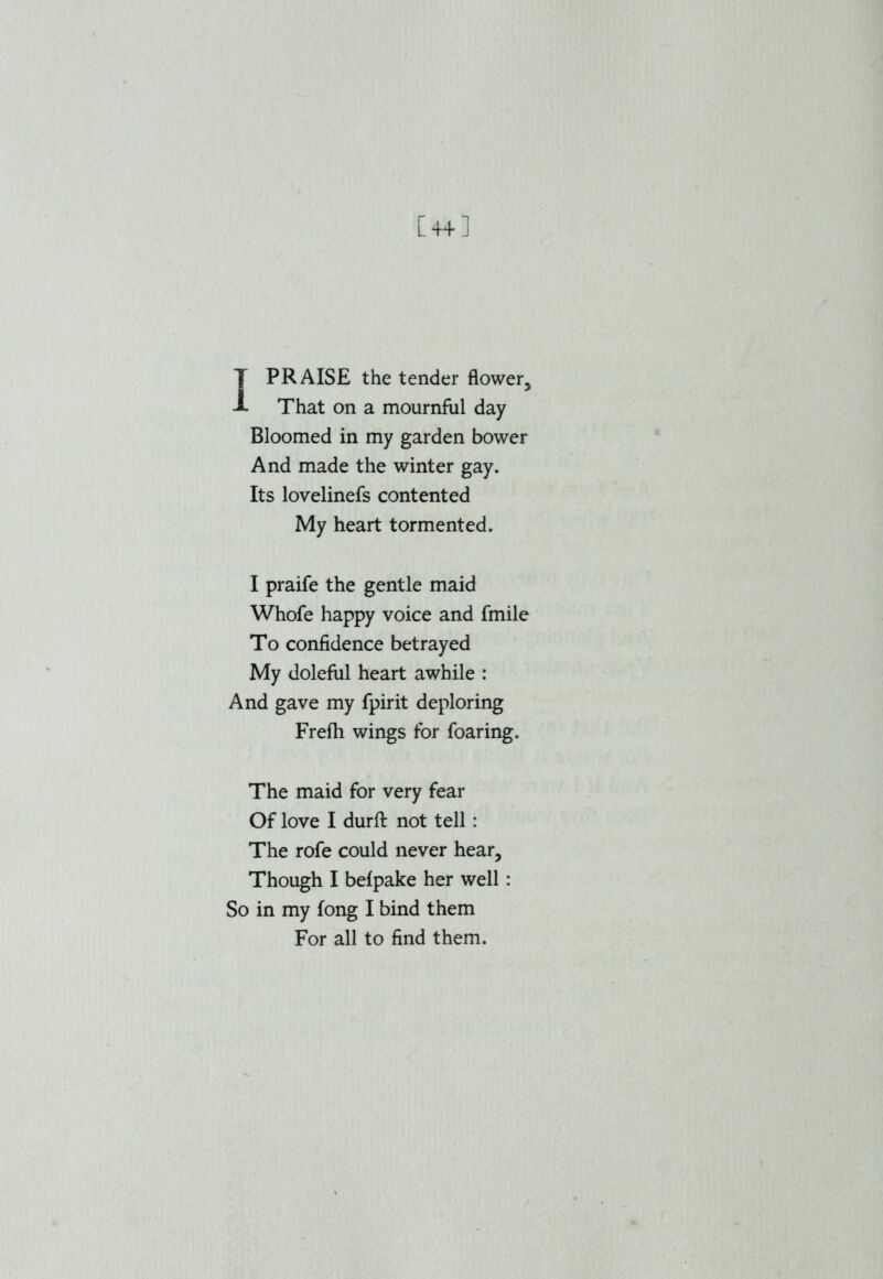 [4+] T PRAISE the tender flower, A That on a mournful day Bloomed in my garden bower And made the winter gay. Its lovelinefs contented My heart tormented. I praife the gentle maid Whofe happy voice and fmile To confidence betrayed My doleful heart awhile : And gave my fpirit deploring Frefh wings for foaring. The maid for very fear Of love I durfl: not tell : The rofe could never hear. Though I befpake her well: So in my long I bind them For all to find them.