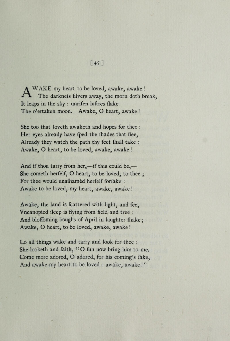 AWAKE my heart to be loved, awake, awake! The darknefs filvers away, the morn doth break, It leaps in the sky : unrifen luftres flake The o’ertaken moon. Awake, O heart, awake ! She too that loveth awaketh and hopes for thee : Her eyes already have fped the fliades that flee. Already they watch the path thy feet fliall take : Awake, O heart, to be loved, awake, awake ! And if thou tarry from her,—if this could be,— She cometh herfelf, O heart, to be loved, to thee • For thee would unafliamed herfelf forfake : Awake to be loved, my heart, awake, awake ! Awake, the land is fcattered with light, and fee, Vncanopied fleep is flying from field and tree . And bloffoming boughs of April in laughter fhake; Awake, O heart, to be loved, awake, awake! Lo all things wake and tarry and look for thee : She looketh and faith, <c O fun now bring him to me. Come more adored, O adored, for his coming’s fake. And awake my heart to be loved : awake, awake !99