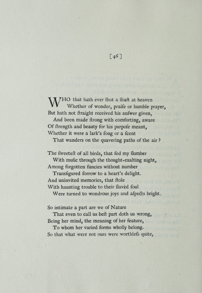 WHO that hath ever fliot a (haft at heaven Whether of wonder, praife or humble prayer. But hath not ftraight received his anfwer given. And been made ftrong with comforting, aware Of ftrength and beauty for his purpofe meant. Whether it were a lark's fong or a fcent That wanders on the quavering paths of the air ? The fweeteft of all birds, that fed my (lumber With mufic through the thought-exalting night. Among forgotten fancies without number Transfigured forrow to a heart's delight. And uninvited memories, that ftole With haunting trouble to their flaved foul Were turned to wondrous joys and afpedts bright. So intimate a part are we of Nature That even to call us beft part doth us wrong, Being her mind, the meaning of her feature. To whom her varied forms wholly belong. So that what were not ours were worthlefs quite,