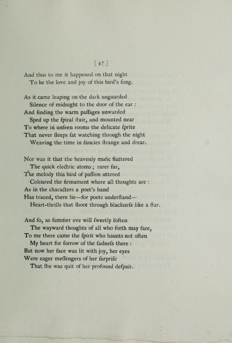 [+7] And thus to me it happened on that night To be the love and joy of this bird’s fong. As it came leaping on the dark unguarded Silence of midnight to the door of the ear; And finding the warm pafiages unwarded Sped up the fpiral ltair, and mounted near To where in unfeen rooms the delicate fprite That never (leeps fat watching through the night Weaving the time in fancies ftrange and drear. Nor was it that the heavenly mufic fluttered The quick electric atoms; rarer far, The melody this bird of paflion uttered Coloured the firmament where all thoughts are : As in the characters a poet’s hand Has traced, there lie—for poets underftand— Heart-thrills that dioot through blacknefs like a ftar. And fo, as fummer eve will fweetly foften The wayward thoughts of all who forth may fare. To me there came the fpirit who haunts not often My heart for forrow of the fadnefs there : But now her face was lit with joy, her eyes W ere eager meflengers of her furprife That die was quit of her profound defpair.