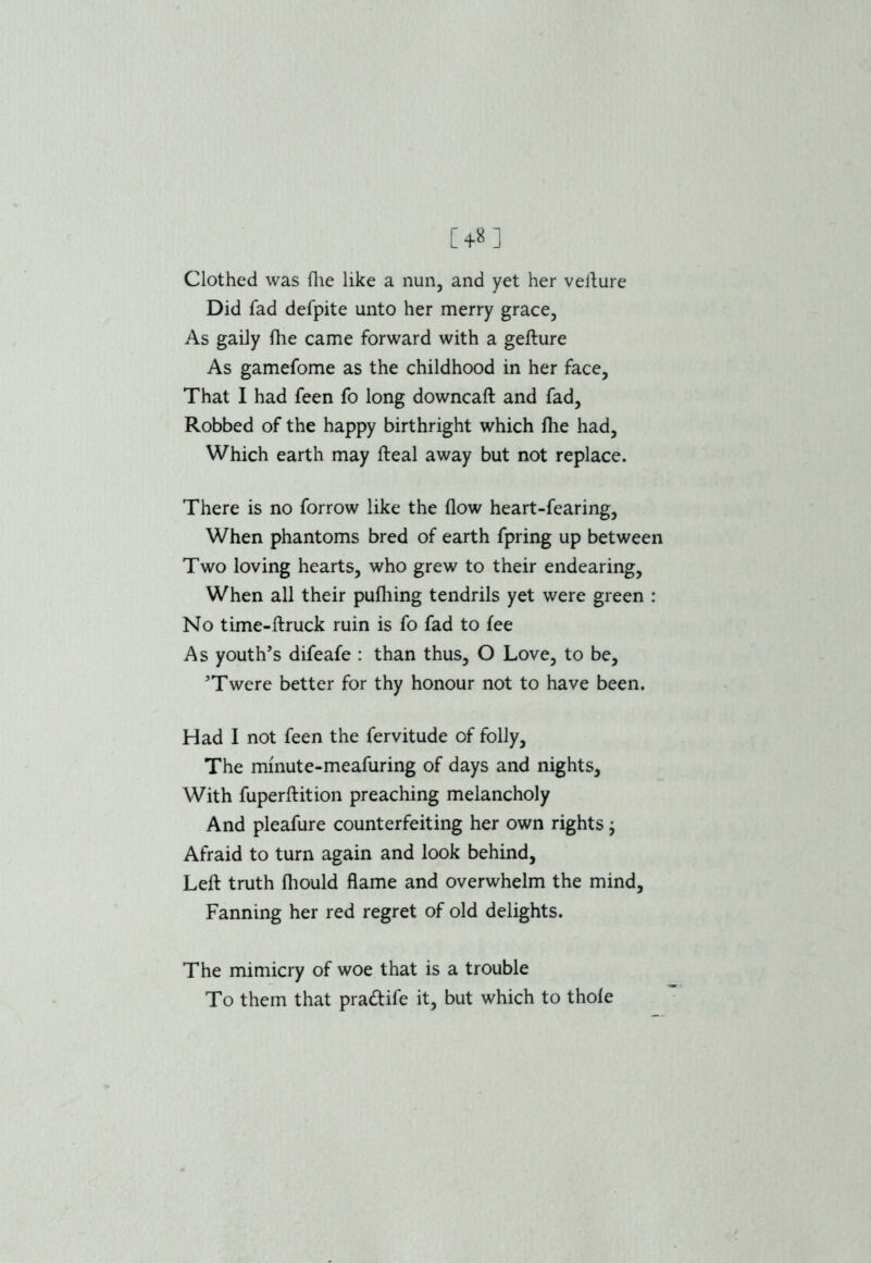 Clothed was file like a nun, and yet her vefture Did fad defpite unto her merry grace, As gaily {he came forward with a gefture As gamefome as the childhood in her face, That I had feen fo long downcaft and fad, Robbed of the happy birthright which fhe had, Which earth may fteal away but not replace. There is no forrow like the flow heart-fearing, When phantoms bred of earth fpring up between Two loving hearts, who grew to their endearing, When all their pufliing tendrils yet were green : No time-ftruck ruin is fo fad to fee As youth’s difeafe : than thus, O Love, to be, ’Twere better for thy honour not to have been. Had I not feen the fervitude of folly, The minute-meafuring of days and nights. With fuperftition preaching melancholy And pleafure counterfeiting her own rights; Afraid to turn again and look behind. Left truth fliould flame and overwhelm the mind. Fanning her red regret of old delights. The mimicry of woe that is a trouble To them that pradtife it, but which to thole