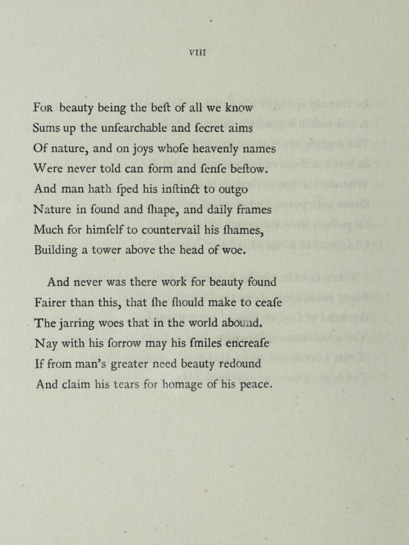 For beauty being the beft of all we know Sums up the unfearchable and fecret aims Of nature, and on joys whofe heavenly names Were never told can form and fenfe beftow. And man hath fped his inftind to outgo Nature in found and fliape, and daily frames Much for himfelf to countervail his fliames, Building a tower above the head of woe. And never was there work for beauty found Fairer than this, that fhe fliould make to ceafe The jarring woes that in the world abouxid. Nay with his forrow may his fmiles encreafe If from man’s greater need beauty redound And claim his tears for homage of his peace.