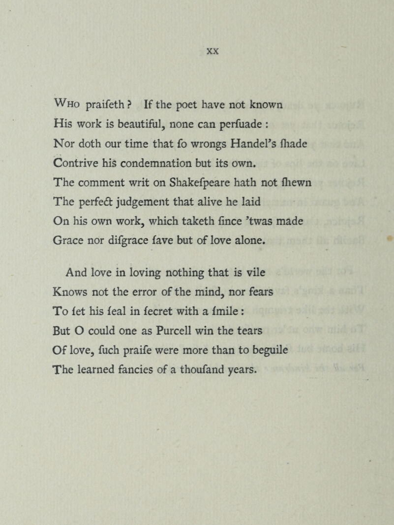 Who praifeth ? If the poet have not known His work is beautiful, none can perfuade : Nor doth our time that fo wrongs Handel^s fhade Contrive his condemnation but its own. The comment writ on Shakefpeare hath not fliewn The perfect judgement that alive he laid On his own work, which taketh fince ^twas made Grace nor difgrace fave but of love alone. And love in loving nothing that is vile Knows not the error of the mind, nor fears To let his feal in fecret with a fmile: But O could one as Purcell win the tears Of love, fuch praife were more than to beguile The learned fancies of a thoufand years.