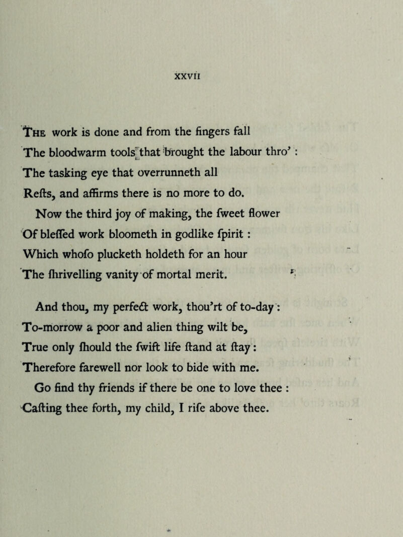 IThe work is done and from the fingers fall The bloodwarm tools[that 'brought the labour thro' : The tasking eye that overrunneth all Refts, and affirms there is no more to do. Now the third joy of making, the fweet flower Of blefled work bloometh in godlike fpirit: Which whofo plucketh holdeth for an hour The fhrivelling vanity of mortal merit. And thou, my perfedt work, thou'rt of to-day: To-morrow a poor and alien thing wilt be. True only Ihould the fwift life ftand at ftay: Therefore farewell nor look to bide with me. Go find thy friends if there be one to love thee ; Gafting thee forth, my child, I rife above thee.