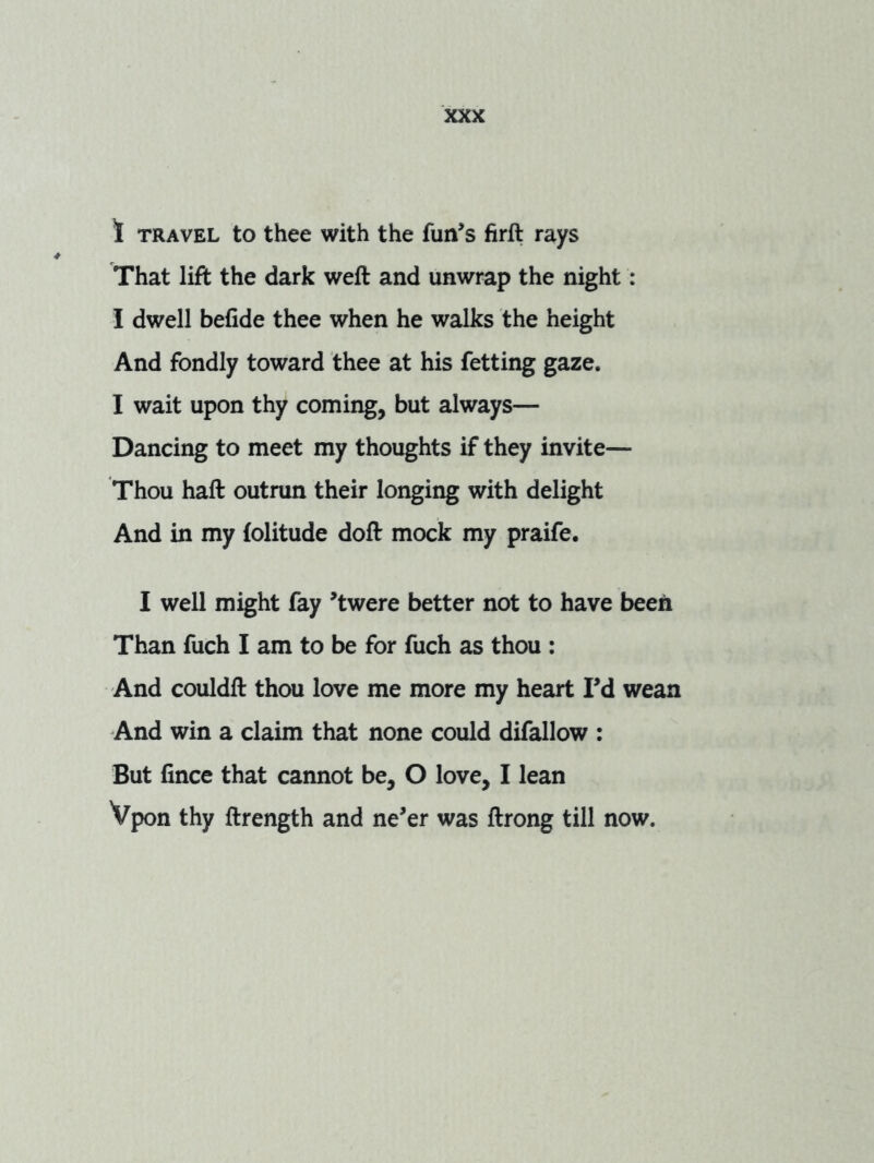 1 TRAVEL to thee with the fun’s firft rays That lift the dark weft and unwrap the night: I dwell befide thee when he walks the height And fondly toward thee at his fetting gaze. I wait upon thy coming, but always— Dancing to meet my thoughts if they invite— Thou haft outrun their longing with delight And in my (olitude doft mock my praife. I well might fay ’twere better not to have been Than fuch I am to be for fuch as thou : And couldft thou love me more my heart I’d wean And win a claim that none could difallow : But fince that cannot be, O love, I lean Vpon thy ftrength and ne’er was ftrong till now.