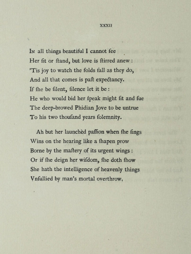 In all things beautiful I cannot fee Her fit or ftand, but love is ftirred anew : ’Tis joy to watch the folds fall as they do, And all that comes is paft expectancy. If file be filent, filence let it be : He who would bid her fpeak might fit and fue The deep-browed Phidian Jove to be untrue To his two thoufand years folemnity. Ah but her launched paflion when fhe fings Wins on the hearing like a fhapen prow Borne by the maflery of its urgent wings : Or if fhe deign her wifdom, file doth fhow She hath the intelligence of heavenly things Vnfullied by man’s mortal overthrow,